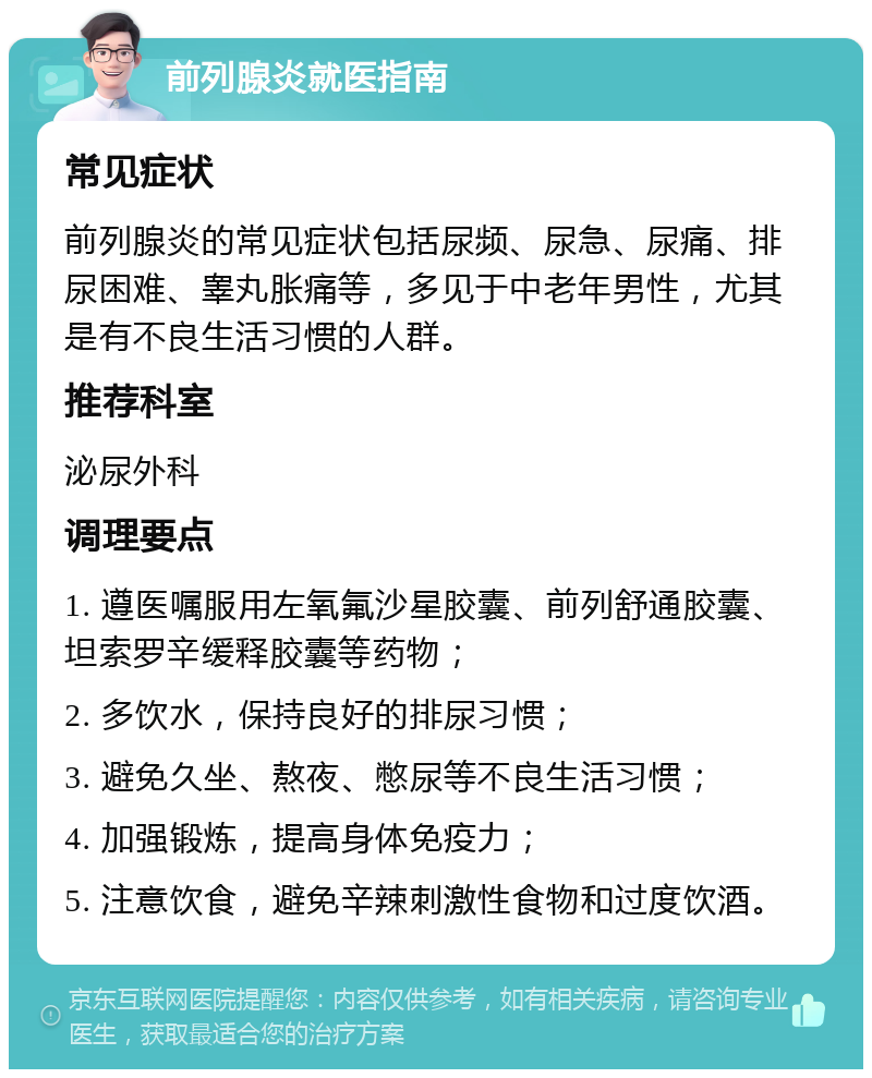 前列腺炎就医指南 常见症状 前列腺炎的常见症状包括尿频、尿急、尿痛、排尿困难、睾丸胀痛等，多见于中老年男性，尤其是有不良生活习惯的人群。 推荐科室 泌尿外科 调理要点 1. 遵医嘱服用左氧氟沙星胶囊、前列舒通胶囊、坦索罗辛缓释胶囊等药物； 2. 多饮水，保持良好的排尿习惯； 3. 避免久坐、熬夜、憋尿等不良生活习惯； 4. 加强锻炼，提高身体免疫力； 5. 注意饮食，避免辛辣刺激性食物和过度饮酒。