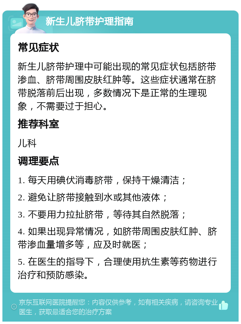 新生儿脐带护理指南 常见症状 新生儿脐带护理中可能出现的常见症状包括脐带渗血、脐带周围皮肤红肿等。这些症状通常在脐带脱落前后出现，多数情况下是正常的生理现象，不需要过于担心。 推荐科室 儿科 调理要点 1. 每天用碘伏消毒脐带，保持干燥清洁； 2. 避免让脐带接触到水或其他液体； 3. 不要用力拉扯脐带，等待其自然脱落； 4. 如果出现异常情况，如脐带周围皮肤红肿、脐带渗血量增多等，应及时就医； 5. 在医生的指导下，合理使用抗生素等药物进行治疗和预防感染。