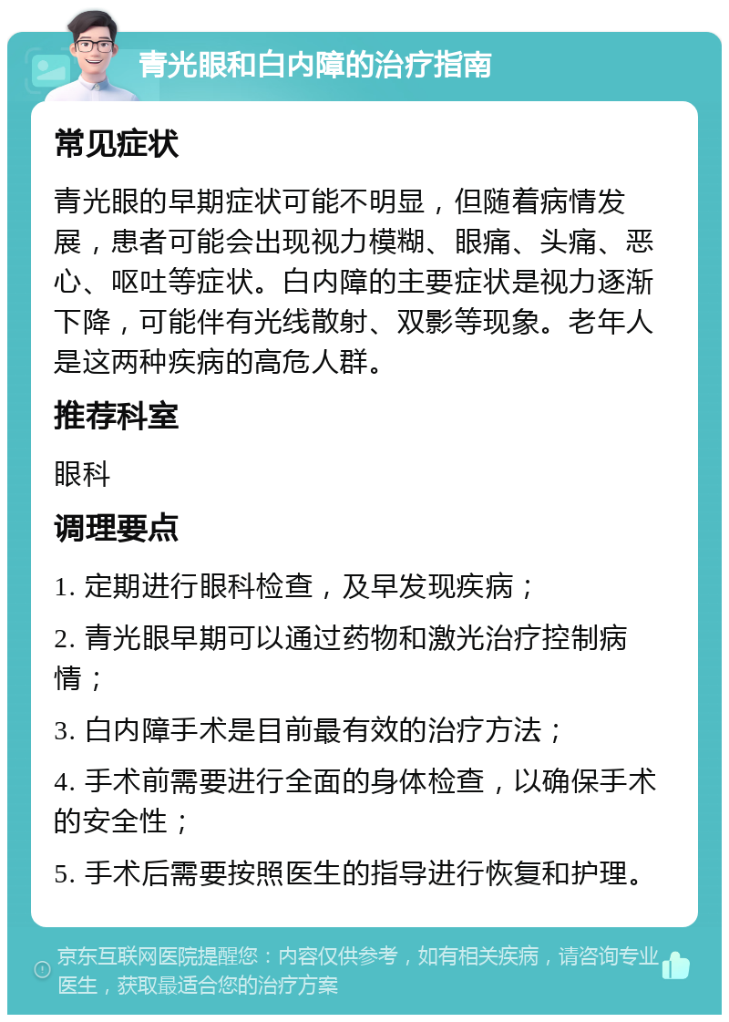 青光眼和白内障的治疗指南 常见症状 青光眼的早期症状可能不明显，但随着病情发展，患者可能会出现视力模糊、眼痛、头痛、恶心、呕吐等症状。白内障的主要症状是视力逐渐下降，可能伴有光线散射、双影等现象。老年人是这两种疾病的高危人群。 推荐科室 眼科 调理要点 1. 定期进行眼科检查，及早发现疾病； 2. 青光眼早期可以通过药物和激光治疗控制病情； 3. 白内障手术是目前最有效的治疗方法； 4. 手术前需要进行全面的身体检查，以确保手术的安全性； 5. 手术后需要按照医生的指导进行恢复和护理。