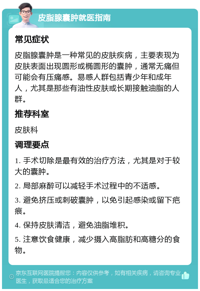 皮脂腺囊肿就医指南 常见症状 皮脂腺囊肿是一种常见的皮肤疾病，主要表现为皮肤表面出现圆形或椭圆形的囊肿，通常无痛但可能会有压痛感。易感人群包括青少年和成年人，尤其是那些有油性皮肤或长期接触油脂的人群。 推荐科室 皮肤科 调理要点 1. 手术切除是最有效的治疗方法，尤其是对于较大的囊肿。 2. 局部麻醉可以减轻手术过程中的不适感。 3. 避免挤压或刺破囊肿，以免引起感染或留下疤痕。 4. 保持皮肤清洁，避免油脂堆积。 5. 注意饮食健康，减少摄入高脂肪和高糖分的食物。