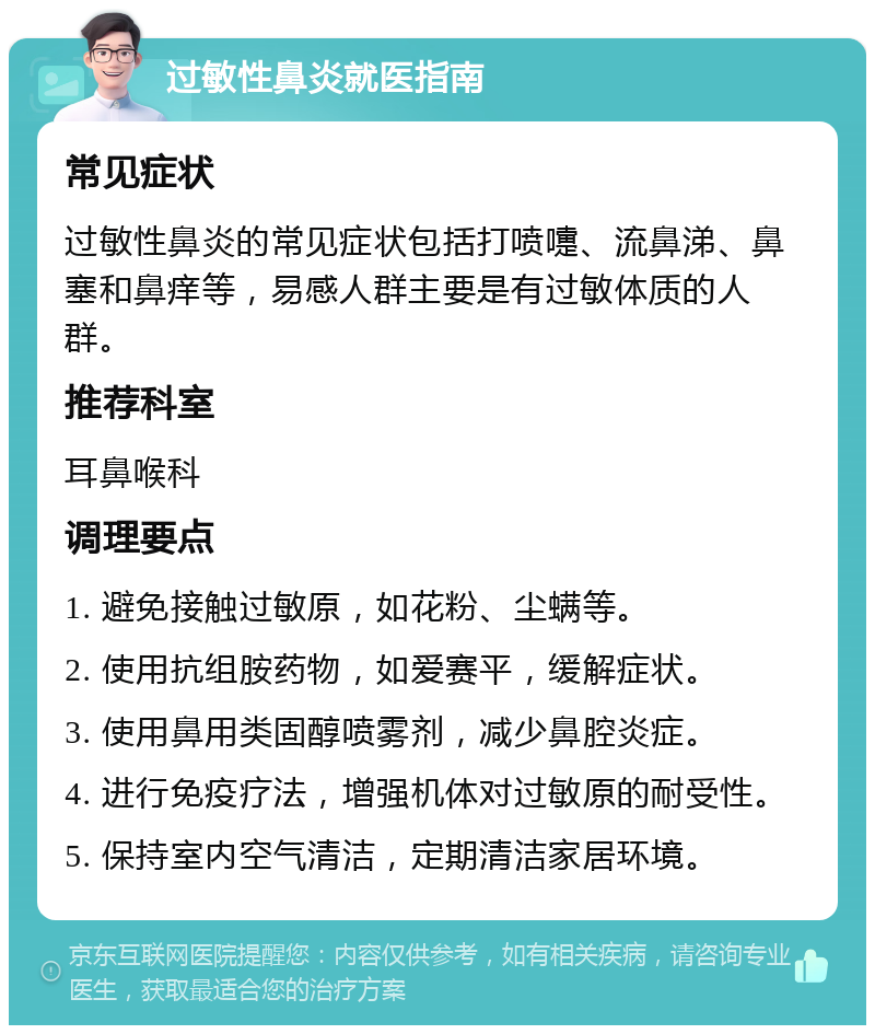 过敏性鼻炎就医指南 常见症状 过敏性鼻炎的常见症状包括打喷嚏、流鼻涕、鼻塞和鼻痒等，易感人群主要是有过敏体质的人群。 推荐科室 耳鼻喉科 调理要点 1. 避免接触过敏原，如花粉、尘螨等。 2. 使用抗组胺药物，如爱赛平，缓解症状。 3. 使用鼻用类固醇喷雾剂，减少鼻腔炎症。 4. 进行免疫疗法，增强机体对过敏原的耐受性。 5. 保持室内空气清洁，定期清洁家居环境。