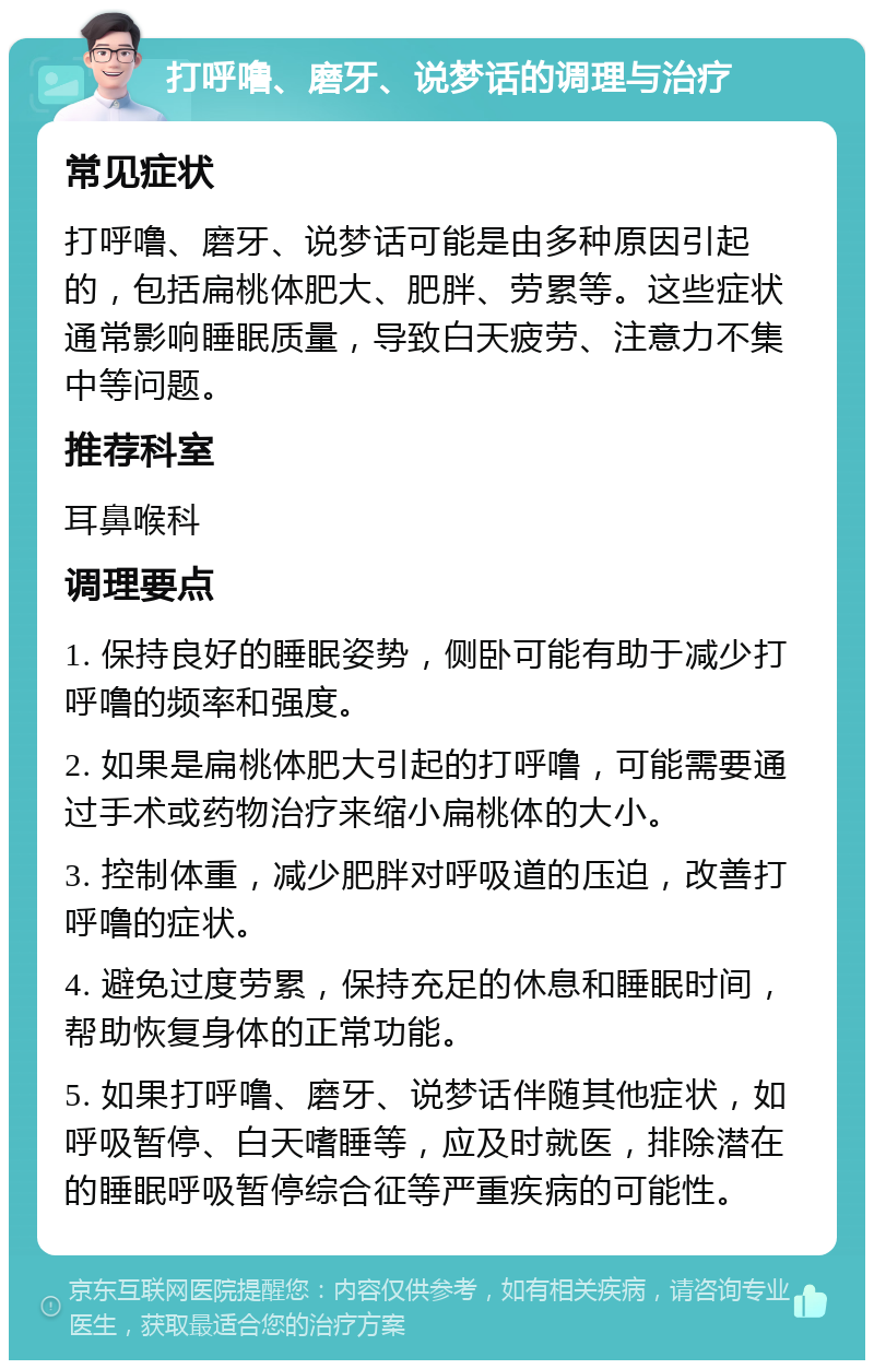 打呼噜、磨牙、说梦话的调理与治疗 常见症状 打呼噜、磨牙、说梦话可能是由多种原因引起的，包括扁桃体肥大、肥胖、劳累等。这些症状通常影响睡眠质量，导致白天疲劳、注意力不集中等问题。 推荐科室 耳鼻喉科 调理要点 1. 保持良好的睡眠姿势，侧卧可能有助于减少打呼噜的频率和强度。 2. 如果是扁桃体肥大引起的打呼噜，可能需要通过手术或药物治疗来缩小扁桃体的大小。 3. 控制体重，减少肥胖对呼吸道的压迫，改善打呼噜的症状。 4. 避免过度劳累，保持充足的休息和睡眠时间，帮助恢复身体的正常功能。 5. 如果打呼噜、磨牙、说梦话伴随其他症状，如呼吸暂停、白天嗜睡等，应及时就医，排除潜在的睡眠呼吸暂停综合征等严重疾病的可能性。