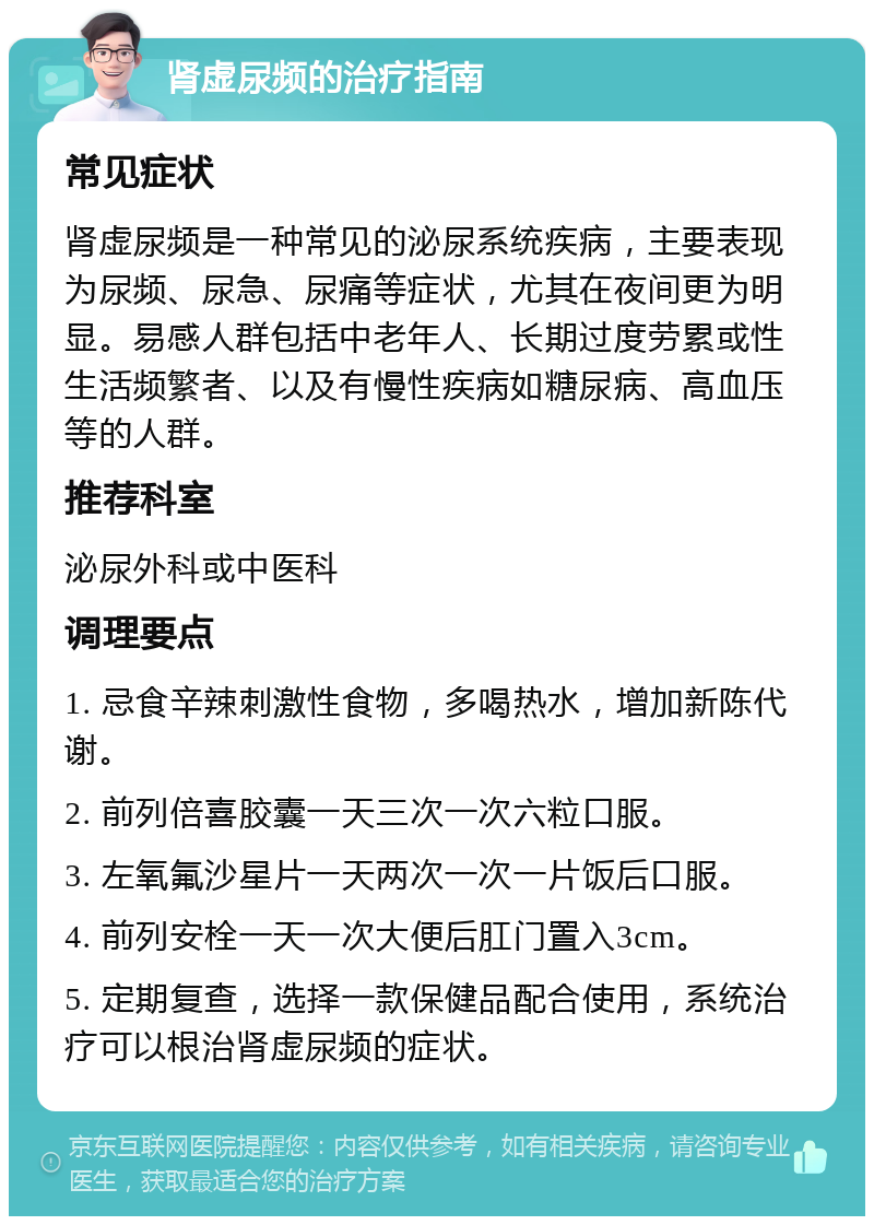 肾虚尿频的治疗指南 常见症状 肾虚尿频是一种常见的泌尿系统疾病，主要表现为尿频、尿急、尿痛等症状，尤其在夜间更为明显。易感人群包括中老年人、长期过度劳累或性生活频繁者、以及有慢性疾病如糖尿病、高血压等的人群。 推荐科室 泌尿外科或中医科 调理要点 1. 忌食辛辣刺激性食物，多喝热水，增加新陈代谢。 2. 前列倍喜胶囊一天三次一次六粒口服。 3. 左氧氟沙星片一天两次一次一片饭后口服。 4. 前列安栓一天一次大便后肛门置入3cm。 5. 定期复查，选择一款保健品配合使用，系统治疗可以根治肾虚尿频的症状。