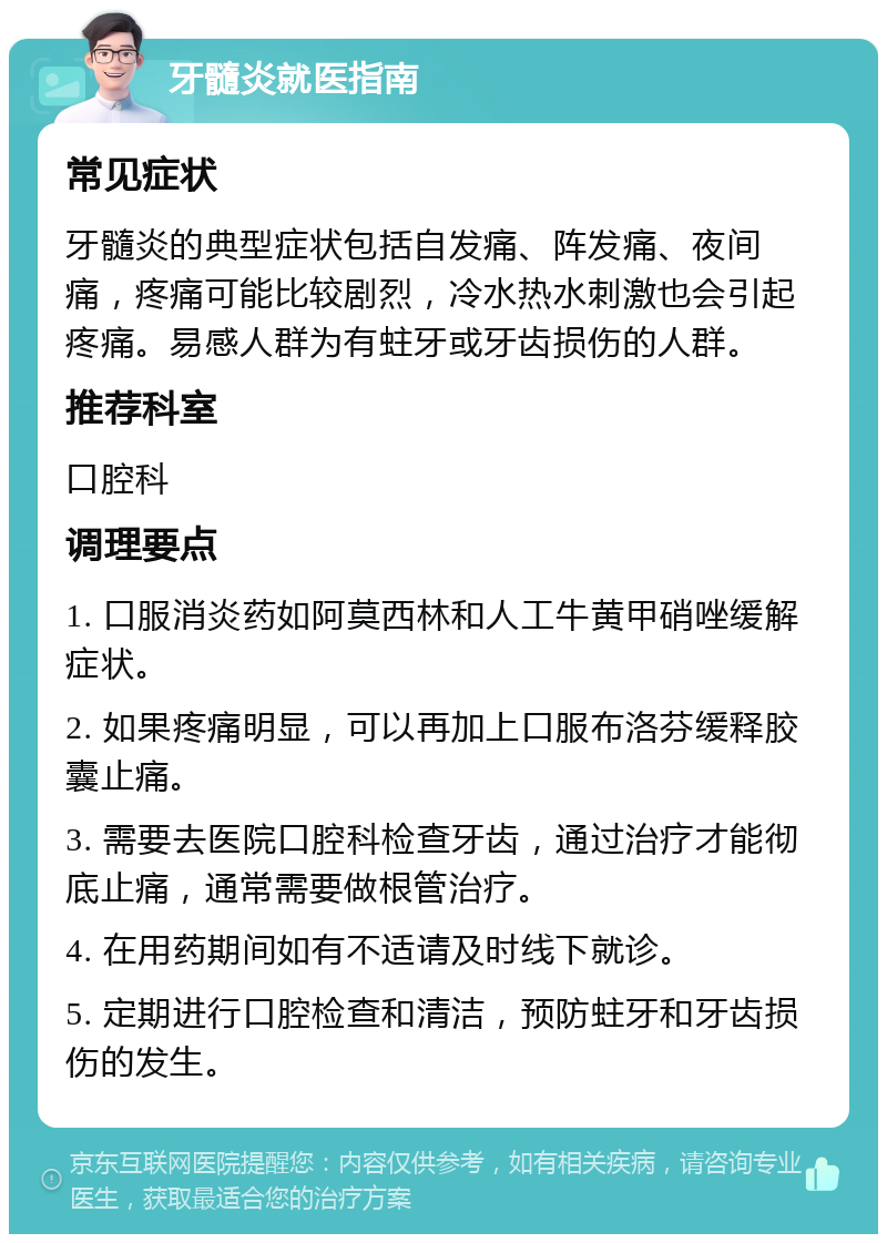 牙髓炎就医指南 常见症状 牙髓炎的典型症状包括自发痛、阵发痛、夜间痛，疼痛可能比较剧烈，冷水热水刺激也会引起疼痛。易感人群为有蛀牙或牙齿损伤的人群。 推荐科室 口腔科 调理要点 1. 口服消炎药如阿莫西林和人工牛黄甲硝唑缓解症状。 2. 如果疼痛明显，可以再加上口服布洛芬缓释胶囊止痛。 3. 需要去医院口腔科检查牙齿，通过治疗才能彻底止痛，通常需要做根管治疗。 4. 在用药期间如有不适请及时线下就诊。 5. 定期进行口腔检查和清洁，预防蛀牙和牙齿损伤的发生。