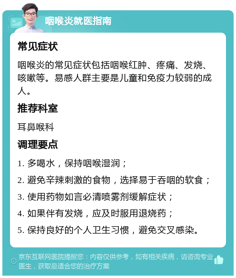 咽喉炎就医指南 常见症状 咽喉炎的常见症状包括咽喉红肿、疼痛、发烧、咳嗽等。易感人群主要是儿童和免疫力较弱的成人。 推荐科室 耳鼻喉科 调理要点 1. 多喝水，保持咽喉湿润； 2. 避免辛辣刺激的食物，选择易于吞咽的软食； 3. 使用药物如言必清喷雾剂缓解症状； 4. 如果伴有发烧，应及时服用退烧药； 5. 保持良好的个人卫生习惯，避免交叉感染。