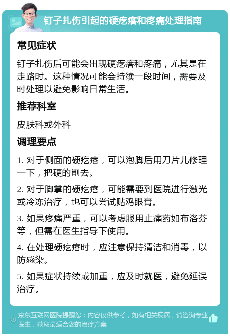 钉子扎伤引起的硬疙瘩和疼痛处理指南 常见症状 钉子扎伤后可能会出现硬疙瘩和疼痛，尤其是在走路时。这种情况可能会持续一段时间，需要及时处理以避免影响日常生活。 推荐科室 皮肤科或外科 调理要点 1. 对于侧面的硬疙瘩，可以泡脚后用刀片儿修理一下，把硬的削去。 2. 对于脚掌的硬疙瘩，可能需要到医院进行激光或冷冻治疗，也可以尝试贴鸡眼膏。 3. 如果疼痛严重，可以考虑服用止痛药如布洛芬等，但需在医生指导下使用。 4. 在处理硬疙瘩时，应注意保持清洁和消毒，以防感染。 5. 如果症状持续或加重，应及时就医，避免延误治疗。