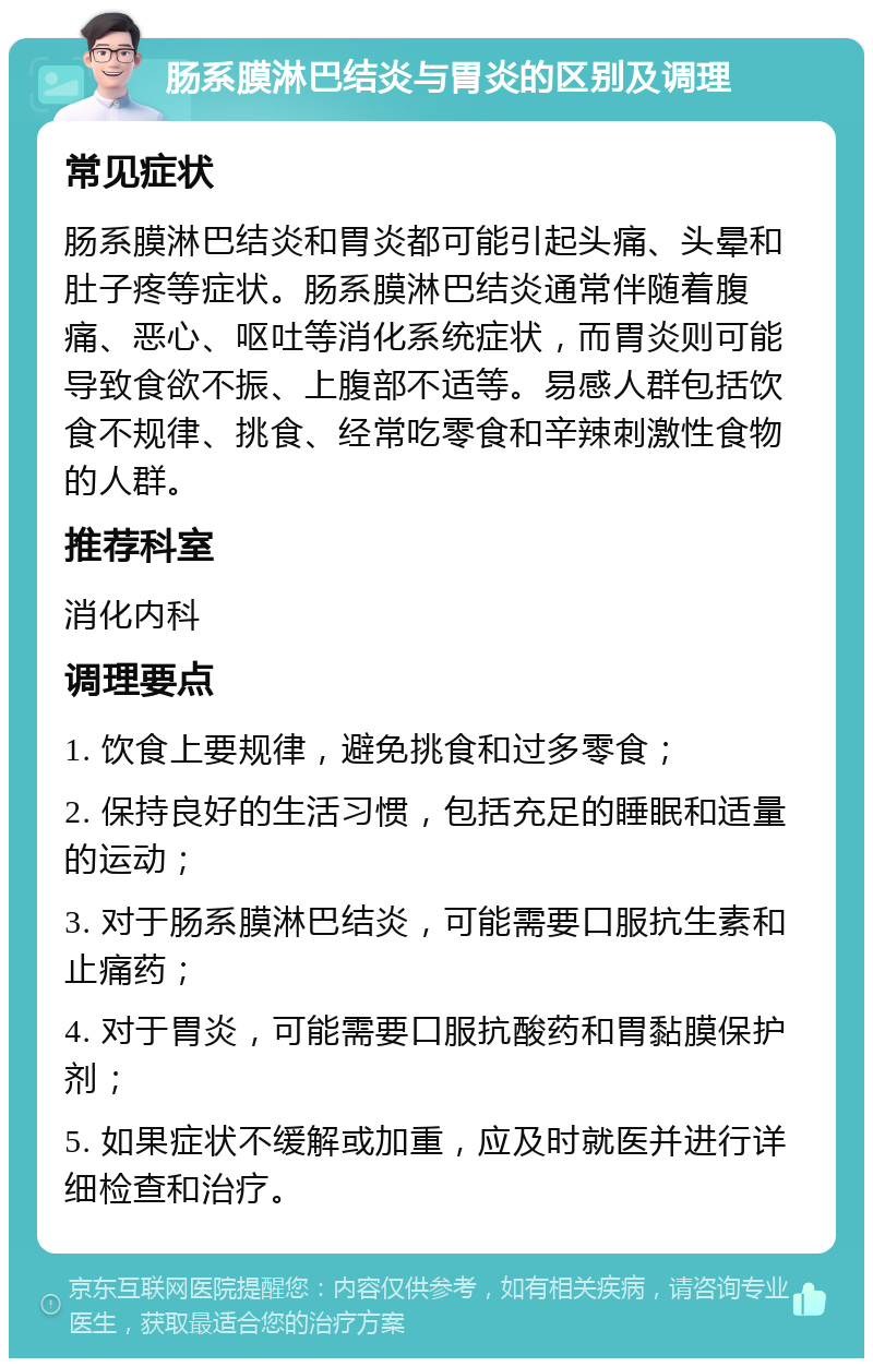 肠系膜淋巴结炎与胃炎的区别及调理 常见症状 肠系膜淋巴结炎和胃炎都可能引起头痛、头晕和肚子疼等症状。肠系膜淋巴结炎通常伴随着腹痛、恶心、呕吐等消化系统症状，而胃炎则可能导致食欲不振、上腹部不适等。易感人群包括饮食不规律、挑食、经常吃零食和辛辣刺激性食物的人群。 推荐科室 消化内科 调理要点 1. 饮食上要规律，避免挑食和过多零食； 2. 保持良好的生活习惯，包括充足的睡眠和适量的运动； 3. 对于肠系膜淋巴结炎，可能需要口服抗生素和止痛药； 4. 对于胃炎，可能需要口服抗酸药和胃黏膜保护剂； 5. 如果症状不缓解或加重，应及时就医并进行详细检查和治疗。