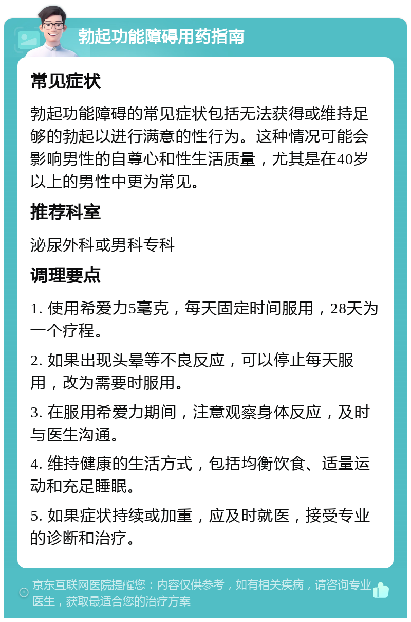 勃起功能障碍用药指南 常见症状 勃起功能障碍的常见症状包括无法获得或维持足够的勃起以进行满意的性行为。这种情况可能会影响男性的自尊心和性生活质量，尤其是在40岁以上的男性中更为常见。 推荐科室 泌尿外科或男科专科 调理要点 1. 使用希爱力5毫克，每天固定时间服用，28天为一个疗程。 2. 如果出现头晕等不良反应，可以停止每天服用，改为需要时服用。 3. 在服用希爱力期间，注意观察身体反应，及时与医生沟通。 4. 维持健康的生活方式，包括均衡饮食、适量运动和充足睡眠。 5. 如果症状持续或加重，应及时就医，接受专业的诊断和治疗。