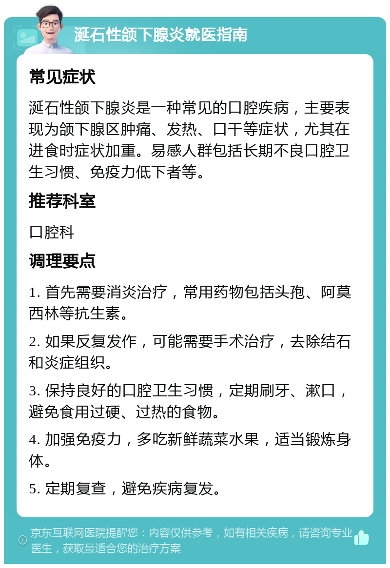 涎石性颌下腺炎就医指南 常见症状 涎石性颌下腺炎是一种常见的口腔疾病，主要表现为颌下腺区肿痛、发热、口干等症状，尤其在进食时症状加重。易感人群包括长期不良口腔卫生习惯、免疫力低下者等。 推荐科室 口腔科 调理要点 1. 首先需要消炎治疗，常用药物包括头孢、阿莫西林等抗生素。 2. 如果反复发作，可能需要手术治疗，去除结石和炎症组织。 3. 保持良好的口腔卫生习惯，定期刷牙、漱口，避免食用过硬、过热的食物。 4. 加强免疫力，多吃新鲜蔬菜水果，适当锻炼身体。 5. 定期复查，避免疾病复发。