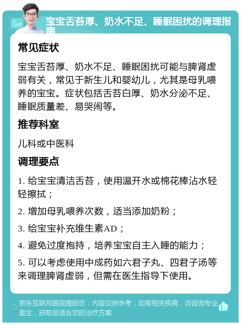 宝宝舌苔厚、奶水不足、睡眠困扰的调理指南 常见症状 宝宝舌苔厚、奶水不足、睡眠困扰可能与脾肾虚弱有关，常见于新生儿和婴幼儿，尤其是母乳喂养的宝宝。症状包括舌苔白厚、奶水分泌不足、睡眠质量差、易哭闹等。 推荐科室 儿科或中医科 调理要点 1. 给宝宝清洁舌苔，使用温开水或棉花棒沾水轻轻擦拭； 2. 增加母乳喂养次数，适当添加奶粉； 3. 给宝宝补充维生素AD； 4. 避免过度抱持，培养宝宝自主入睡的能力； 5. 可以考虑使用中成药如六君子丸、四君子汤等来调理脾肾虚弱，但需在医生指导下使用。