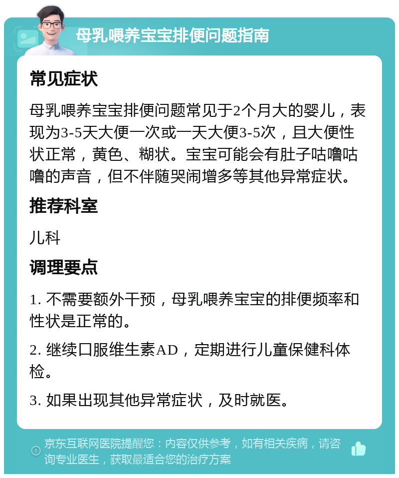 母乳喂养宝宝排便问题指南 常见症状 母乳喂养宝宝排便问题常见于2个月大的婴儿，表现为3-5天大便一次或一天大便3-5次，且大便性状正常，黄色、糊状。宝宝可能会有肚子咕噜咕噜的声音，但不伴随哭闹增多等其他异常症状。 推荐科室 儿科 调理要点 1. 不需要额外干预，母乳喂养宝宝的排便频率和性状是正常的。 2. 继续口服维生素AD，定期进行儿童保健科体检。 3. 如果出现其他异常症状，及时就医。