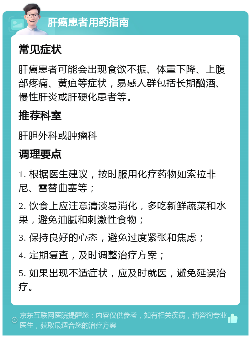 肝癌患者用药指南 常见症状 肝癌患者可能会出现食欲不振、体重下降、上腹部疼痛、黄疸等症状，易感人群包括长期酗酒、慢性肝炎或肝硬化患者等。 推荐科室 肝胆外科或肿瘤科 调理要点 1. 根据医生建议，按时服用化疗药物如索拉非尼、雷替曲塞等； 2. 饮食上应注意清淡易消化，多吃新鲜蔬菜和水果，避免油腻和刺激性食物； 3. 保持良好的心态，避免过度紧张和焦虑； 4. 定期复查，及时调整治疗方案； 5. 如果出现不适症状，应及时就医，避免延误治疗。