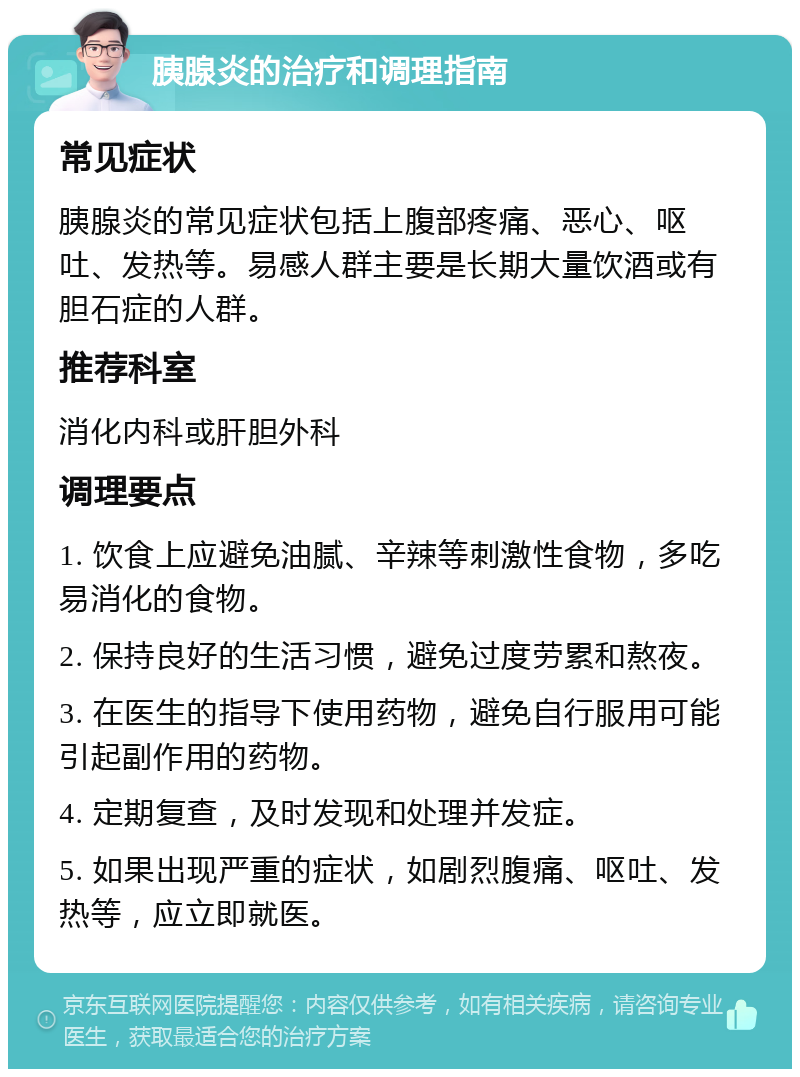 胰腺炎的治疗和调理指南 常见症状 胰腺炎的常见症状包括上腹部疼痛、恶心、呕吐、发热等。易感人群主要是长期大量饮酒或有胆石症的人群。 推荐科室 消化内科或肝胆外科 调理要点 1. 饮食上应避免油腻、辛辣等刺激性食物，多吃易消化的食物。 2. 保持良好的生活习惯，避免过度劳累和熬夜。 3. 在医生的指导下使用药物，避免自行服用可能引起副作用的药物。 4. 定期复查，及时发现和处理并发症。 5. 如果出现严重的症状，如剧烈腹痛、呕吐、发热等，应立即就医。