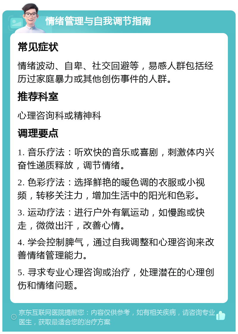 情绪管理与自我调节指南 常见症状 情绪波动、自卑、社交回避等，易感人群包括经历过家庭暴力或其他创伤事件的人群。 推荐科室 心理咨询科或精神科 调理要点 1. 音乐疗法：听欢快的音乐或喜剧，刺激体内兴奋性递质释放，调节情绪。 2. 色彩疗法：选择鲜艳的暖色调的衣服或小视频，转移关注力，增加生活中的阳光和色彩。 3. 运动疗法：进行户外有氧运动，如慢跑或快走，微微出汗，改善心情。 4. 学会控制脾气，通过自我调整和心理咨询来改善情绪管理能力。 5. 寻求专业心理咨询或治疗，处理潜在的心理创伤和情绪问题。