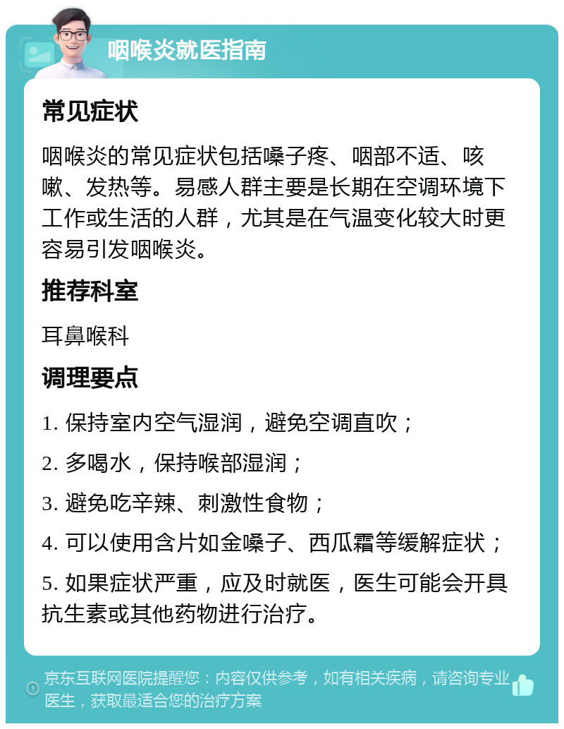 咽喉炎就医指南 常见症状 咽喉炎的常见症状包括嗓子疼、咽部不适、咳嗽、发热等。易感人群主要是长期在空调环境下工作或生活的人群，尤其是在气温变化较大时更容易引发咽喉炎。 推荐科室 耳鼻喉科 调理要点 1. 保持室内空气湿润，避免空调直吹； 2. 多喝水，保持喉部湿润； 3. 避免吃辛辣、刺激性食物； 4. 可以使用含片如金嗓子、西瓜霜等缓解症状； 5. 如果症状严重，应及时就医，医生可能会开具抗生素或其他药物进行治疗。