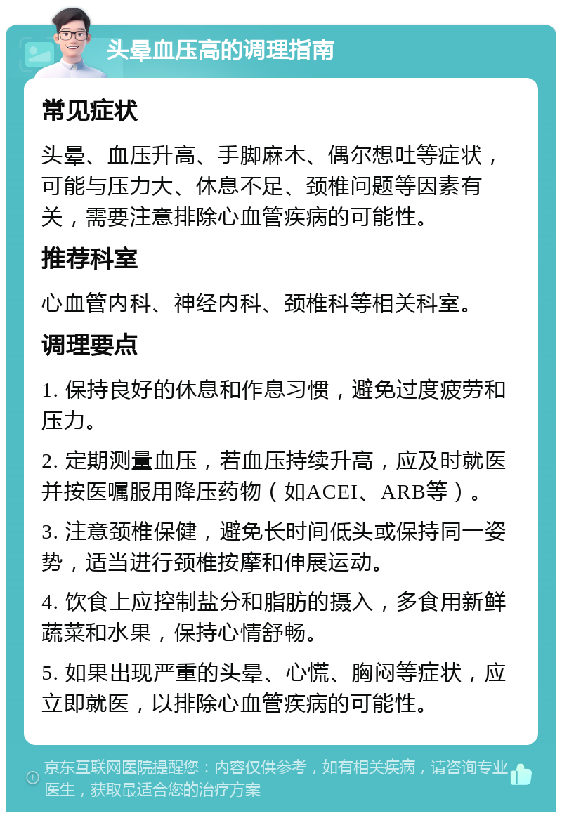 头晕血压高的调理指南 常见症状 头晕、血压升高、手脚麻木、偶尔想吐等症状，可能与压力大、休息不足、颈椎问题等因素有关，需要注意排除心血管疾病的可能性。 推荐科室 心血管内科、神经内科、颈椎科等相关科室。 调理要点 1. 保持良好的休息和作息习惯，避免过度疲劳和压力。 2. 定期测量血压，若血压持续升高，应及时就医并按医嘱服用降压药物（如ACEI、ARB等）。 3. 注意颈椎保健，避免长时间低头或保持同一姿势，适当进行颈椎按摩和伸展运动。 4. 饮食上应控制盐分和脂肪的摄入，多食用新鲜蔬菜和水果，保持心情舒畅。 5. 如果出现严重的头晕、心慌、胸闷等症状，应立即就医，以排除心血管疾病的可能性。