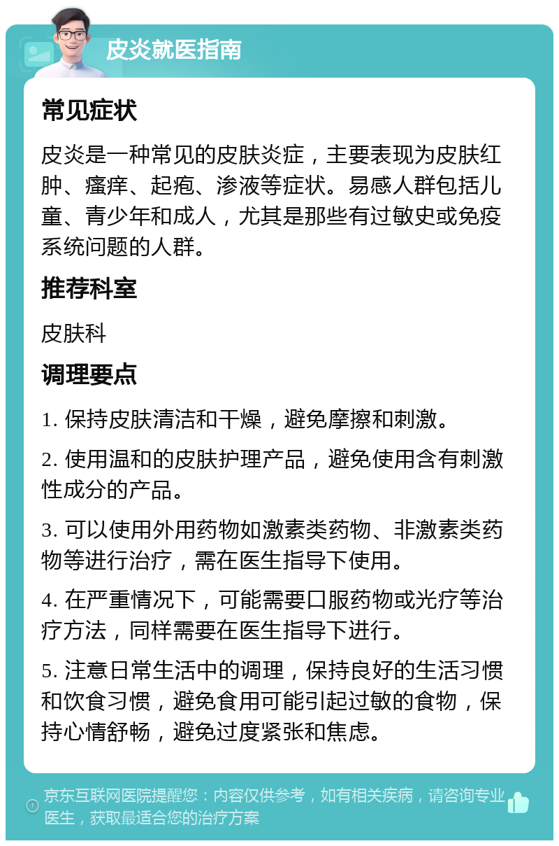 皮炎就医指南 常见症状 皮炎是一种常见的皮肤炎症，主要表现为皮肤红肿、瘙痒、起疱、渗液等症状。易感人群包括儿童、青少年和成人，尤其是那些有过敏史或免疫系统问题的人群。 推荐科室 皮肤科 调理要点 1. 保持皮肤清洁和干燥，避免摩擦和刺激。 2. 使用温和的皮肤护理产品，避免使用含有刺激性成分的产品。 3. 可以使用外用药物如激素类药物、非激素类药物等进行治疗，需在医生指导下使用。 4. 在严重情况下，可能需要口服药物或光疗等治疗方法，同样需要在医生指导下进行。 5. 注意日常生活中的调理，保持良好的生活习惯和饮食习惯，避免食用可能引起过敏的食物，保持心情舒畅，避免过度紧张和焦虑。