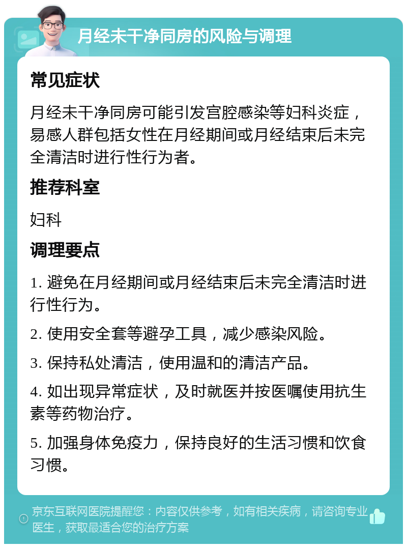 月经未干净同房的风险与调理 常见症状 月经未干净同房可能引发宫腔感染等妇科炎症，易感人群包括女性在月经期间或月经结束后未完全清洁时进行性行为者。 推荐科室 妇科 调理要点 1. 避免在月经期间或月经结束后未完全清洁时进行性行为。 2. 使用安全套等避孕工具，减少感染风险。 3. 保持私处清洁，使用温和的清洁产品。 4. 如出现异常症状，及时就医并按医嘱使用抗生素等药物治疗。 5. 加强身体免疫力，保持良好的生活习惯和饮食习惯。