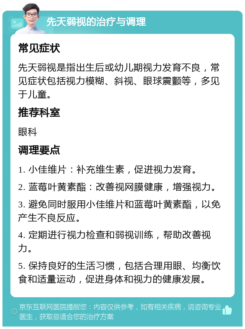 先天弱视的治疗与调理 常见症状 先天弱视是指出生后或幼儿期视力发育不良，常见症状包括视力模糊、斜视、眼球震颤等，多见于儿童。 推荐科室 眼科 调理要点 1. 小佳维片：补充维生素，促进视力发育。 2. 蓝莓叶黄素酯：改善视网膜健康，增强视力。 3. 避免同时服用小佳维片和蓝莓叶黄素酯，以免产生不良反应。 4. 定期进行视力检查和弱视训练，帮助改善视力。 5. 保持良好的生活习惯，包括合理用眼、均衡饮食和适量运动，促进身体和视力的健康发展。