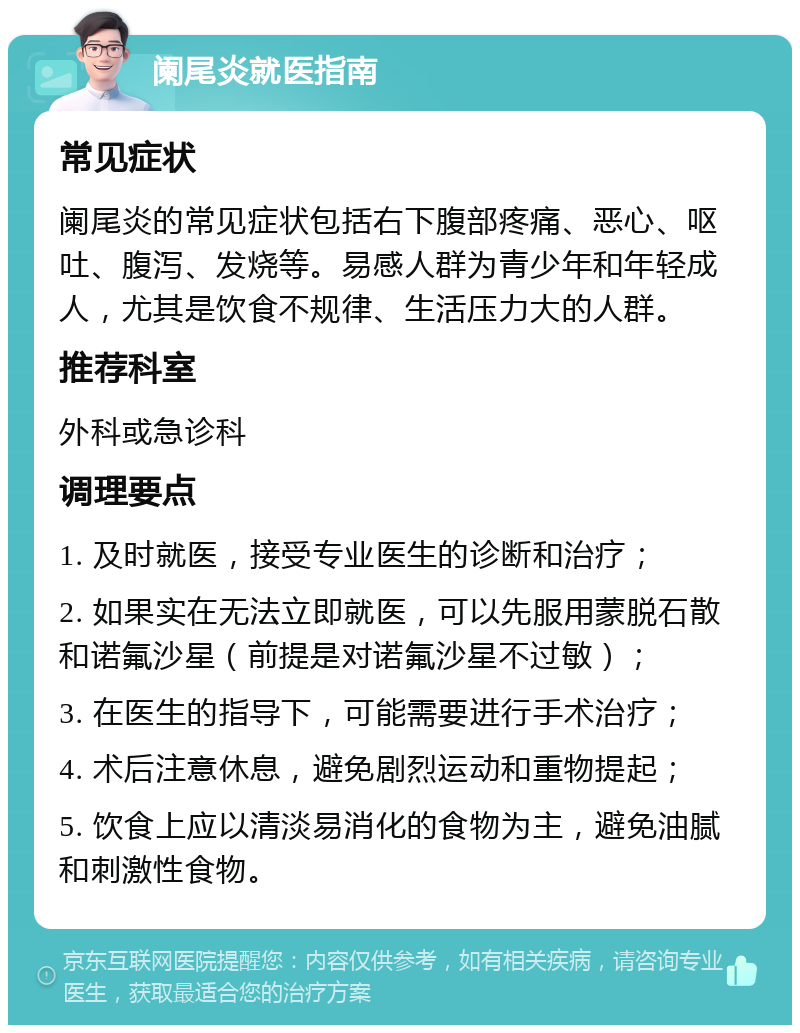 阑尾炎就医指南 常见症状 阑尾炎的常见症状包括右下腹部疼痛、恶心、呕吐、腹泻、发烧等。易感人群为青少年和年轻成人，尤其是饮食不规律、生活压力大的人群。 推荐科室 外科或急诊科 调理要点 1. 及时就医，接受专业医生的诊断和治疗； 2. 如果实在无法立即就医，可以先服用蒙脱石散和诺氟沙星（前提是对诺氟沙星不过敏）； 3. 在医生的指导下，可能需要进行手术治疗； 4. 术后注意休息，避免剧烈运动和重物提起； 5. 饮食上应以清淡易消化的食物为主，避免油腻和刺激性食物。