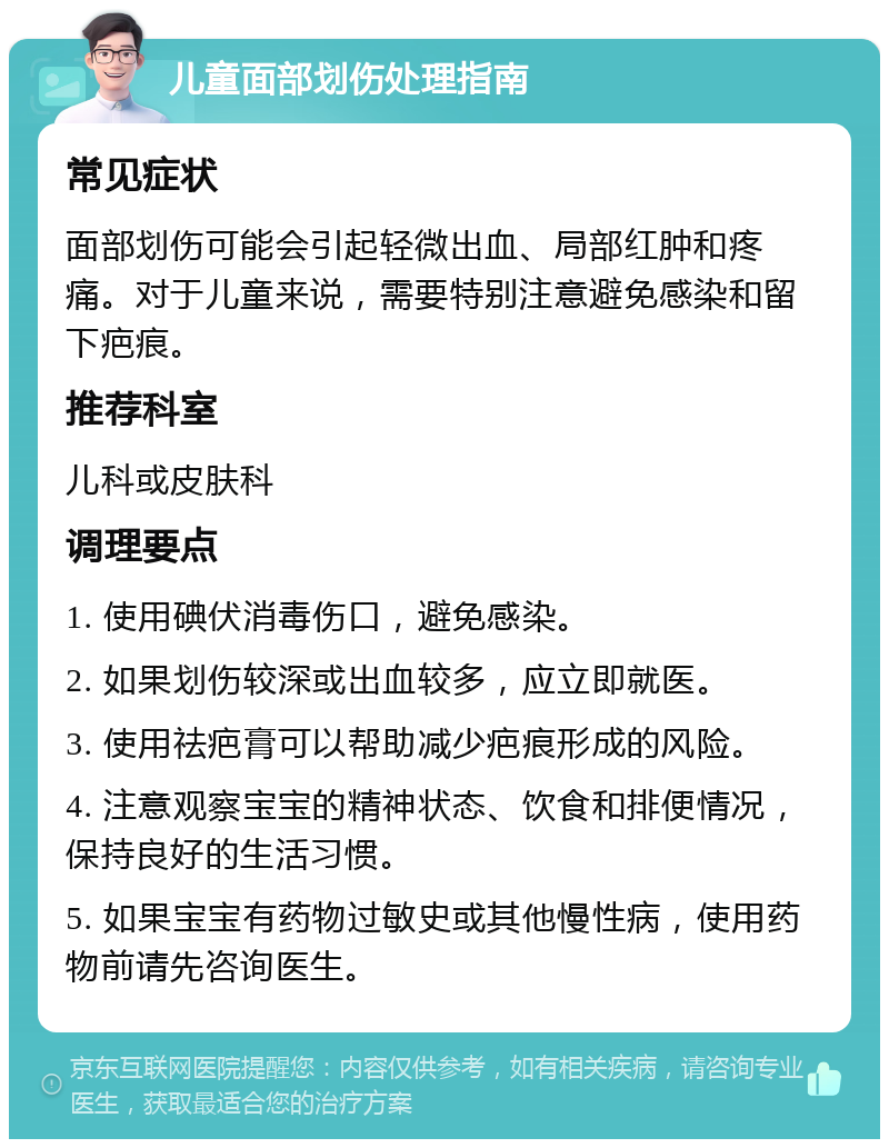 儿童面部划伤处理指南 常见症状 面部划伤可能会引起轻微出血、局部红肿和疼痛。对于儿童来说，需要特别注意避免感染和留下疤痕。 推荐科室 儿科或皮肤科 调理要点 1. 使用碘伏消毒伤口，避免感染。 2. 如果划伤较深或出血较多，应立即就医。 3. 使用祛疤膏可以帮助减少疤痕形成的风险。 4. 注意观察宝宝的精神状态、饮食和排便情况，保持良好的生活习惯。 5. 如果宝宝有药物过敏史或其他慢性病，使用药物前请先咨询医生。