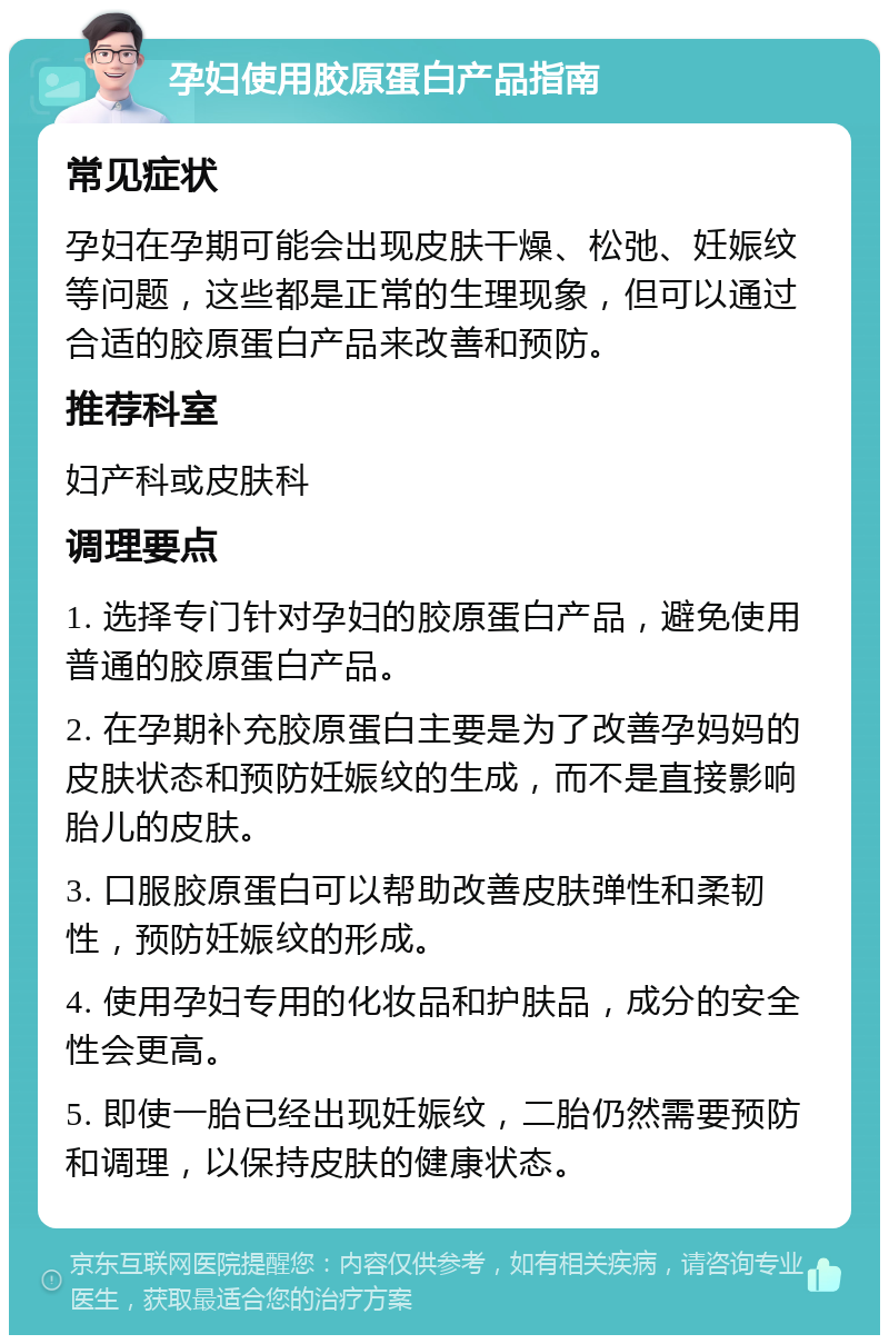 孕妇使用胶原蛋白产品指南 常见症状 孕妇在孕期可能会出现皮肤干燥、松弛、妊娠纹等问题，这些都是正常的生理现象，但可以通过合适的胶原蛋白产品来改善和预防。 推荐科室 妇产科或皮肤科 调理要点 1. 选择专门针对孕妇的胶原蛋白产品，避免使用普通的胶原蛋白产品。 2. 在孕期补充胶原蛋白主要是为了改善孕妈妈的皮肤状态和预防妊娠纹的生成，而不是直接影响胎儿的皮肤。 3. 口服胶原蛋白可以帮助改善皮肤弹性和柔韧性，预防妊娠纹的形成。 4. 使用孕妇专用的化妆品和护肤品，成分的安全性会更高。 5. 即使一胎已经出现妊娠纹，二胎仍然需要预防和调理，以保持皮肤的健康状态。