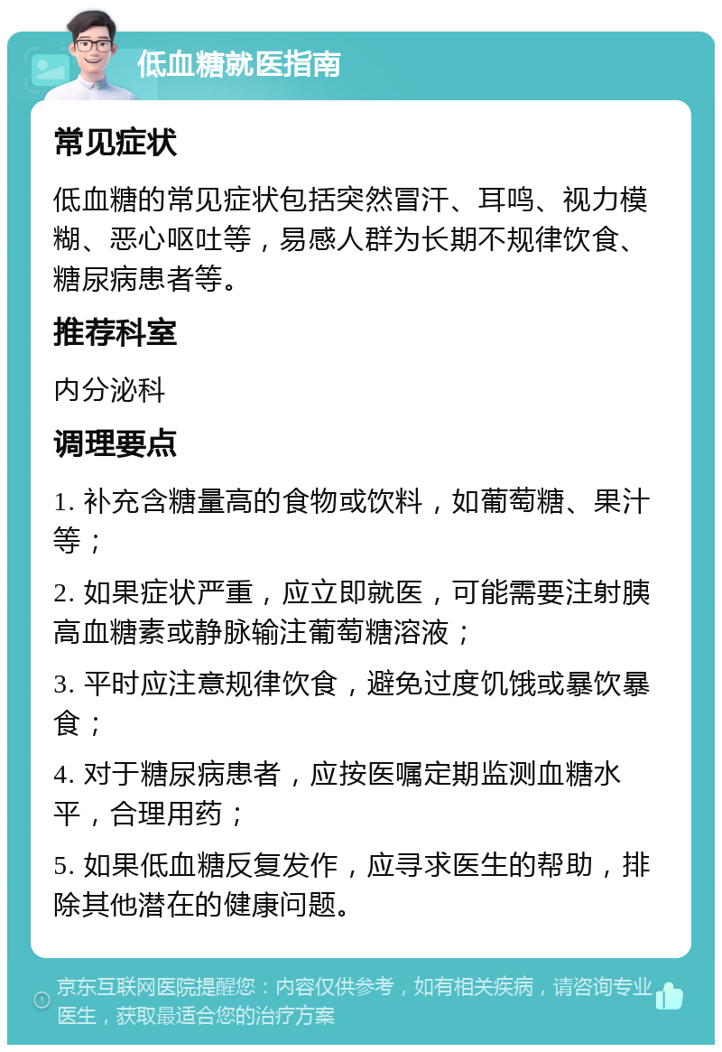 低血糖就医指南 常见症状 低血糖的常见症状包括突然冒汗、耳鸣、视力模糊、恶心呕吐等，易感人群为长期不规律饮食、糖尿病患者等。 推荐科室 内分泌科 调理要点 1. 补充含糖量高的食物或饮料，如葡萄糖、果汁等； 2. 如果症状严重，应立即就医，可能需要注射胰高血糖素或静脉输注葡萄糖溶液； 3. 平时应注意规律饮食，避免过度饥饿或暴饮暴食； 4. 对于糖尿病患者，应按医嘱定期监测血糖水平，合理用药； 5. 如果低血糖反复发作，应寻求医生的帮助，排除其他潜在的健康问题。