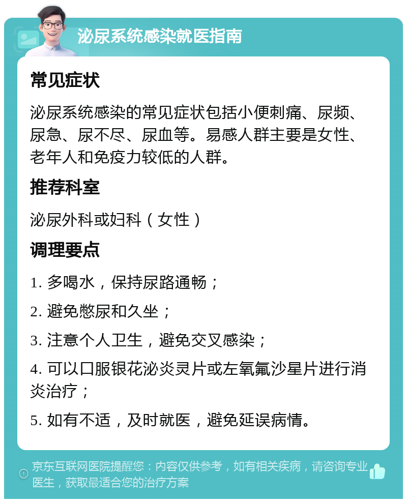 泌尿系统感染就医指南 常见症状 泌尿系统感染的常见症状包括小便刺痛、尿频、尿急、尿不尽、尿血等。易感人群主要是女性、老年人和免疫力较低的人群。 推荐科室 泌尿外科或妇科（女性） 调理要点 1. 多喝水，保持尿路通畅； 2. 避免憋尿和久坐； 3. 注意个人卫生，避免交叉感染； 4. 可以口服银花泌炎灵片或左氧氟沙星片进行消炎治疗； 5. 如有不适，及时就医，避免延误病情。