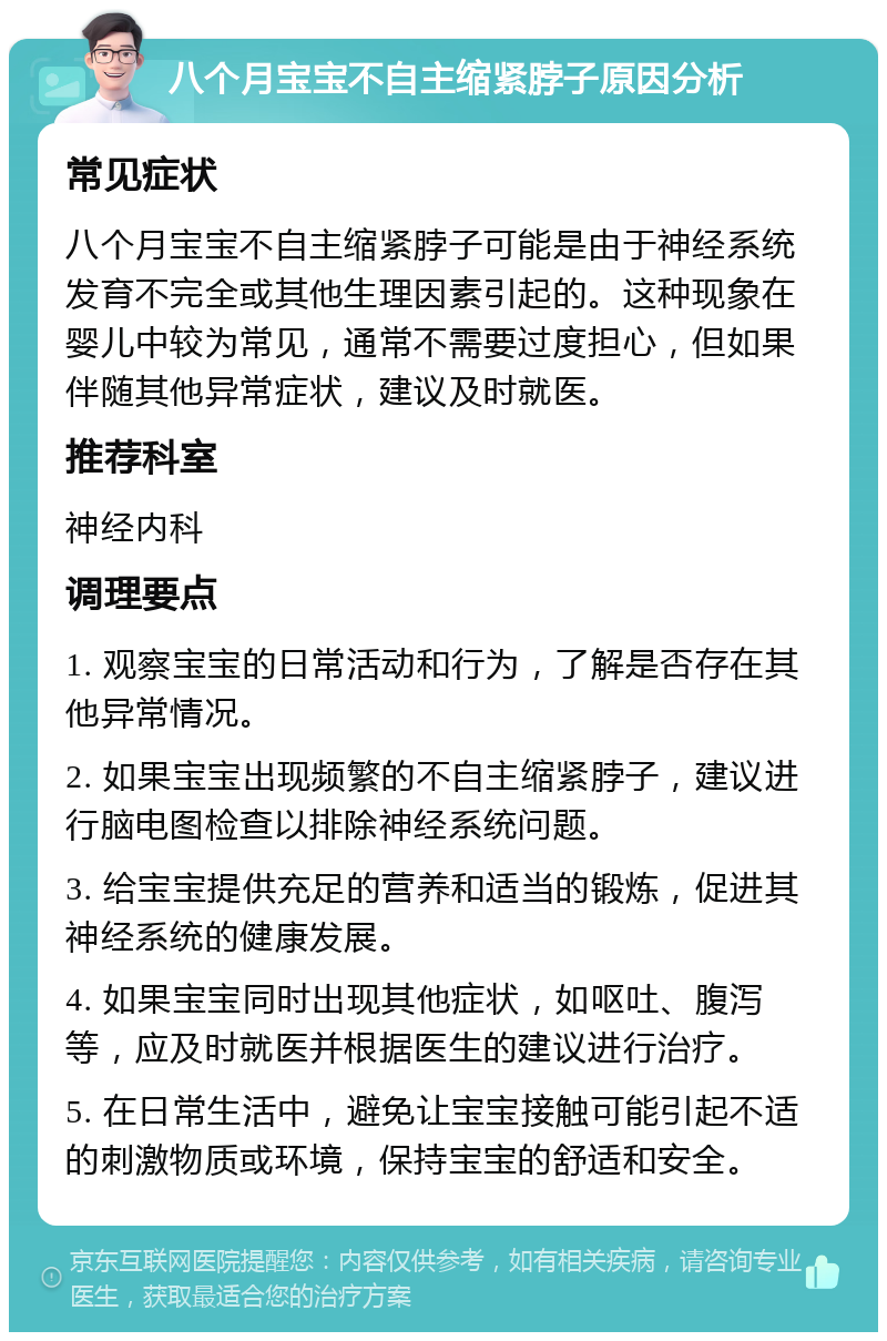 八个月宝宝不自主缩紧脖子原因分析 常见症状 八个月宝宝不自主缩紧脖子可能是由于神经系统发育不完全或其他生理因素引起的。这种现象在婴儿中较为常见，通常不需要过度担心，但如果伴随其他异常症状，建议及时就医。 推荐科室 神经内科 调理要点 1. 观察宝宝的日常活动和行为，了解是否存在其他异常情况。 2. 如果宝宝出现频繁的不自主缩紧脖子，建议进行脑电图检查以排除神经系统问题。 3. 给宝宝提供充足的营养和适当的锻炼，促进其神经系统的健康发展。 4. 如果宝宝同时出现其他症状，如呕吐、腹泻等，应及时就医并根据医生的建议进行治疗。 5. 在日常生活中，避免让宝宝接触可能引起不适的刺激物质或环境，保持宝宝的舒适和安全。