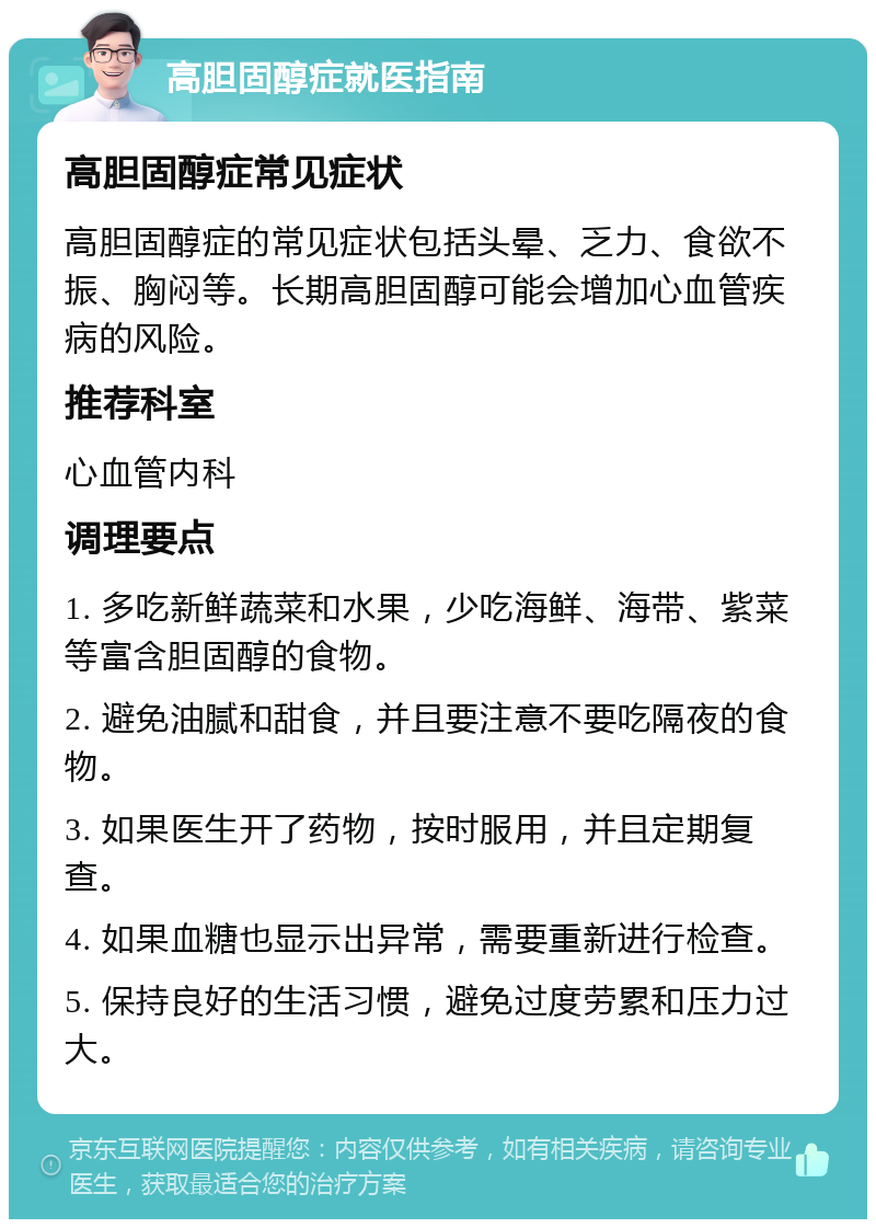 高胆固醇症就医指南 高胆固醇症常见症状 高胆固醇症的常见症状包括头晕、乏力、食欲不振、胸闷等。长期高胆固醇可能会增加心血管疾病的风险。 推荐科室 心血管内科 调理要点 1. 多吃新鲜蔬菜和水果，少吃海鲜、海带、紫菜等富含胆固醇的食物。 2. 避免油腻和甜食，并且要注意不要吃隔夜的食物。 3. 如果医生开了药物，按时服用，并且定期复查。 4. 如果血糖也显示出异常，需要重新进行检查。 5. 保持良好的生活习惯，避免过度劳累和压力过大。