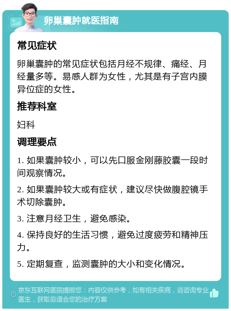 卵巢囊肿就医指南 常见症状 卵巢囊肿的常见症状包括月经不规律、痛经、月经量多等。易感人群为女性，尤其是有子宫内膜异位症的女性。 推荐科室 妇科 调理要点 1. 如果囊肿较小，可以先口服金刚藤胶囊一段时间观察情况。 2. 如果囊肿较大或有症状，建议尽快做腹腔镜手术切除囊肿。 3. 注意月经卫生，避免感染。 4. 保持良好的生活习惯，避免过度疲劳和精神压力。 5. 定期复查，监测囊肿的大小和变化情况。