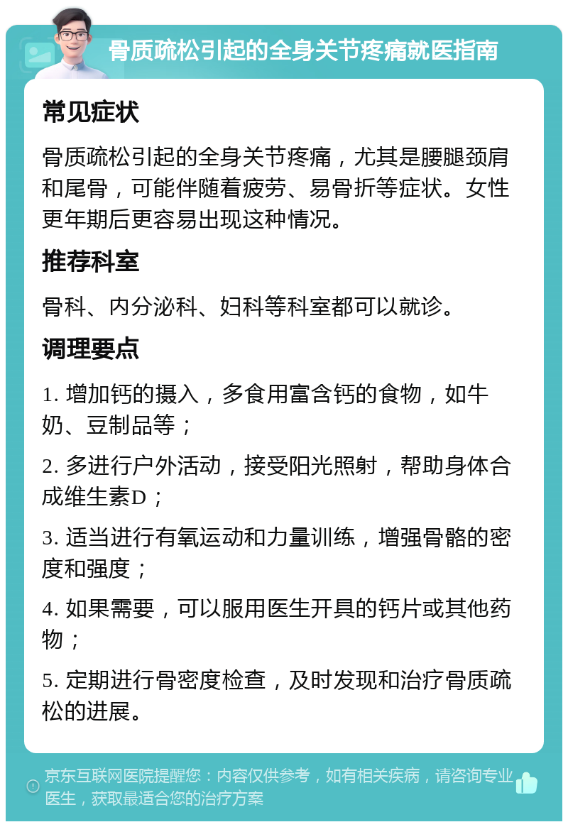 骨质疏松引起的全身关节疼痛就医指南 常见症状 骨质疏松引起的全身关节疼痛，尤其是腰腿颈肩和尾骨，可能伴随着疲劳、易骨折等症状。女性更年期后更容易出现这种情况。 推荐科室 骨科、内分泌科、妇科等科室都可以就诊。 调理要点 1. 增加钙的摄入，多食用富含钙的食物，如牛奶、豆制品等； 2. 多进行户外活动，接受阳光照射，帮助身体合成维生素D； 3. 适当进行有氧运动和力量训练，增强骨骼的密度和强度； 4. 如果需要，可以服用医生开具的钙片或其他药物； 5. 定期进行骨密度检查，及时发现和治疗骨质疏松的进展。