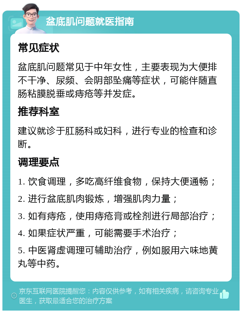 盆底肌问题就医指南 常见症状 盆底肌问题常见于中年女性，主要表现为大便排不干净、尿频、会阴部坠痛等症状，可能伴随直肠粘膜脱垂或痔疮等并发症。 推荐科室 建议就诊于肛肠科或妇科，进行专业的检查和诊断。 调理要点 1. 饮食调理，多吃高纤维食物，保持大便通畅； 2. 进行盆底肌肉锻炼，增强肌肉力量； 3. 如有痔疮，使用痔疮膏或栓剂进行局部治疗； 4. 如果症状严重，可能需要手术治疗； 5. 中医肾虚调理可辅助治疗，例如服用六味地黄丸等中药。