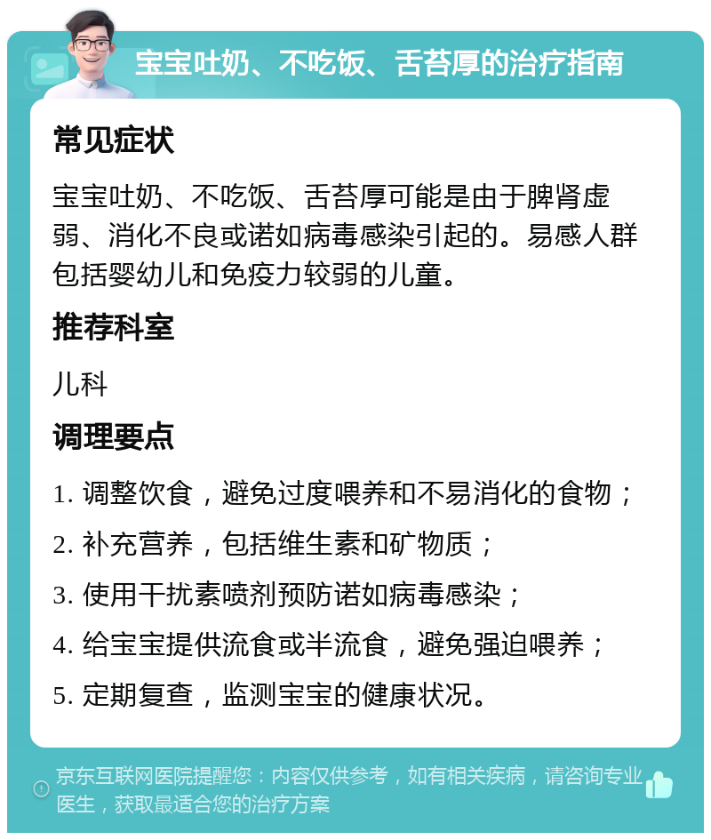 宝宝吐奶、不吃饭、舌苔厚的治疗指南 常见症状 宝宝吐奶、不吃饭、舌苔厚可能是由于脾肾虚弱、消化不良或诺如病毒感染引起的。易感人群包括婴幼儿和免疫力较弱的儿童。 推荐科室 儿科 调理要点 1. 调整饮食，避免过度喂养和不易消化的食物； 2. 补充营养，包括维生素和矿物质； 3. 使用干扰素喷剂预防诺如病毒感染； 4. 给宝宝提供流食或半流食，避免强迫喂养； 5. 定期复查，监测宝宝的健康状况。