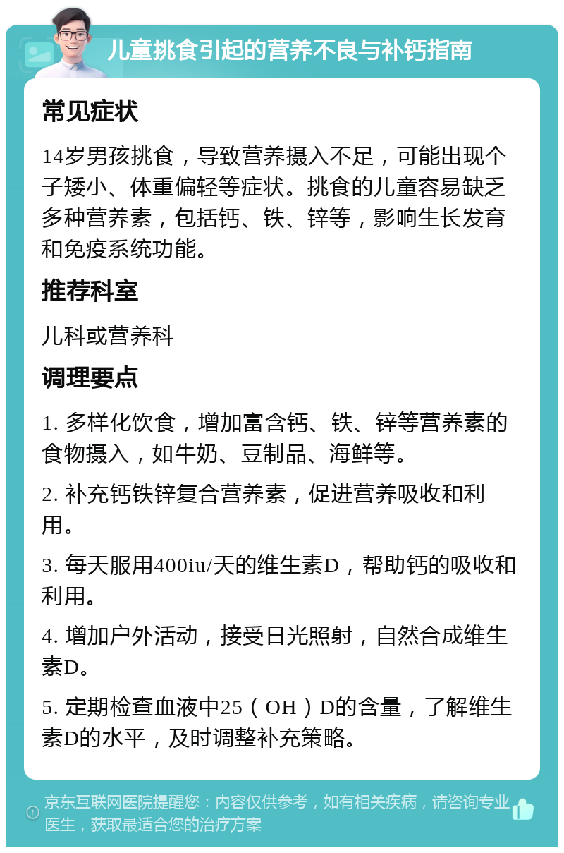 儿童挑食引起的营养不良与补钙指南 常见症状 14岁男孩挑食，导致营养摄入不足，可能出现个子矮小、体重偏轻等症状。挑食的儿童容易缺乏多种营养素，包括钙、铁、锌等，影响生长发育和免疫系统功能。 推荐科室 儿科或营养科 调理要点 1. 多样化饮食，增加富含钙、铁、锌等营养素的食物摄入，如牛奶、豆制品、海鲜等。 2. 补充钙铁锌复合营养素，促进营养吸收和利用。 3. 每天服用400iu/天的维生素D，帮助钙的吸收和利用。 4. 增加户外活动，接受日光照射，自然合成维生素D。 5. 定期检查血液中25（OH）D的含量，了解维生素D的水平，及时调整补充策略。