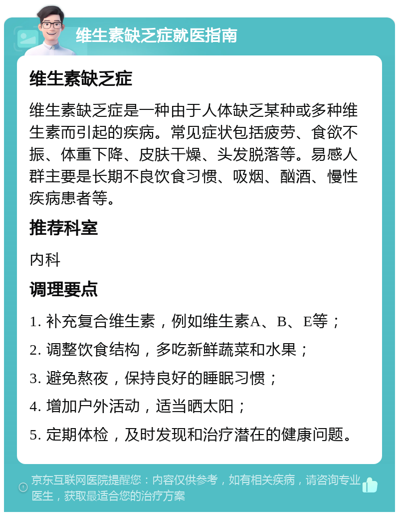 维生素缺乏症就医指南 维生素缺乏症 维生素缺乏症是一种由于人体缺乏某种或多种维生素而引起的疾病。常见症状包括疲劳、食欲不振、体重下降、皮肤干燥、头发脱落等。易感人群主要是长期不良饮食习惯、吸烟、酗酒、慢性疾病患者等。 推荐科室 内科 调理要点 1. 补充复合维生素，例如维生素A、B、E等； 2. 调整饮食结构，多吃新鲜蔬菜和水果； 3. 避免熬夜，保持良好的睡眠习惯； 4. 增加户外活动，适当晒太阳； 5. 定期体检，及时发现和治疗潜在的健康问题。