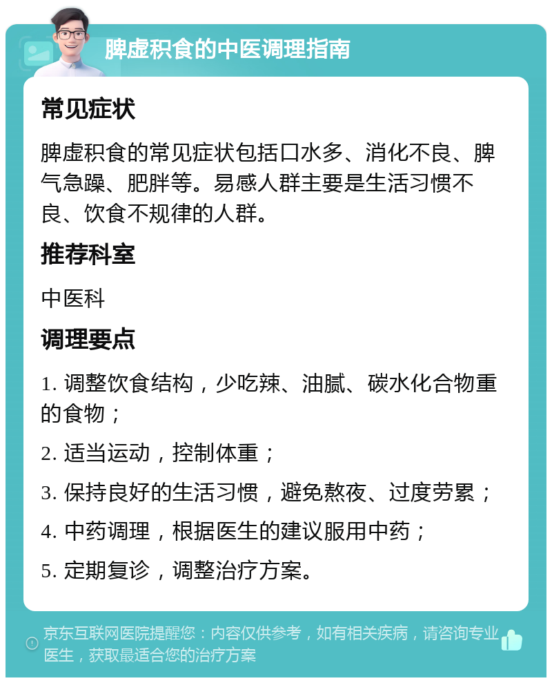 脾虚积食的中医调理指南 常见症状 脾虚积食的常见症状包括口水多、消化不良、脾气急躁、肥胖等。易感人群主要是生活习惯不良、饮食不规律的人群。 推荐科室 中医科 调理要点 1. 调整饮食结构，少吃辣、油腻、碳水化合物重的食物； 2. 适当运动，控制体重； 3. 保持良好的生活习惯，避免熬夜、过度劳累； 4. 中药调理，根据医生的建议服用中药； 5. 定期复诊，调整治疗方案。