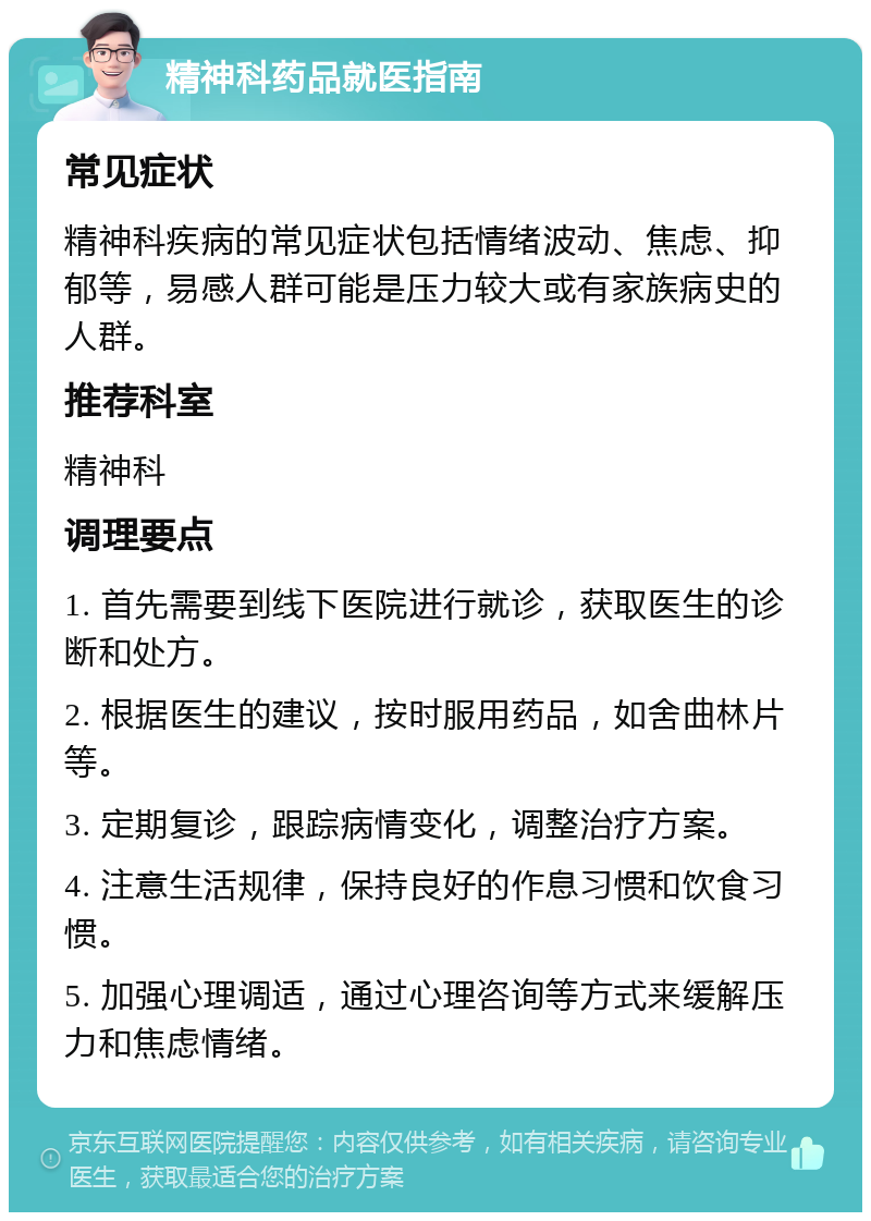 精神科药品就医指南 常见症状 精神科疾病的常见症状包括情绪波动、焦虑、抑郁等，易感人群可能是压力较大或有家族病史的人群。 推荐科室 精神科 调理要点 1. 首先需要到线下医院进行就诊，获取医生的诊断和处方。 2. 根据医生的建议，按时服用药品，如舍曲林片等。 3. 定期复诊，跟踪病情变化，调整治疗方案。 4. 注意生活规律，保持良好的作息习惯和饮食习惯。 5. 加强心理调适，通过心理咨询等方式来缓解压力和焦虑情绪。