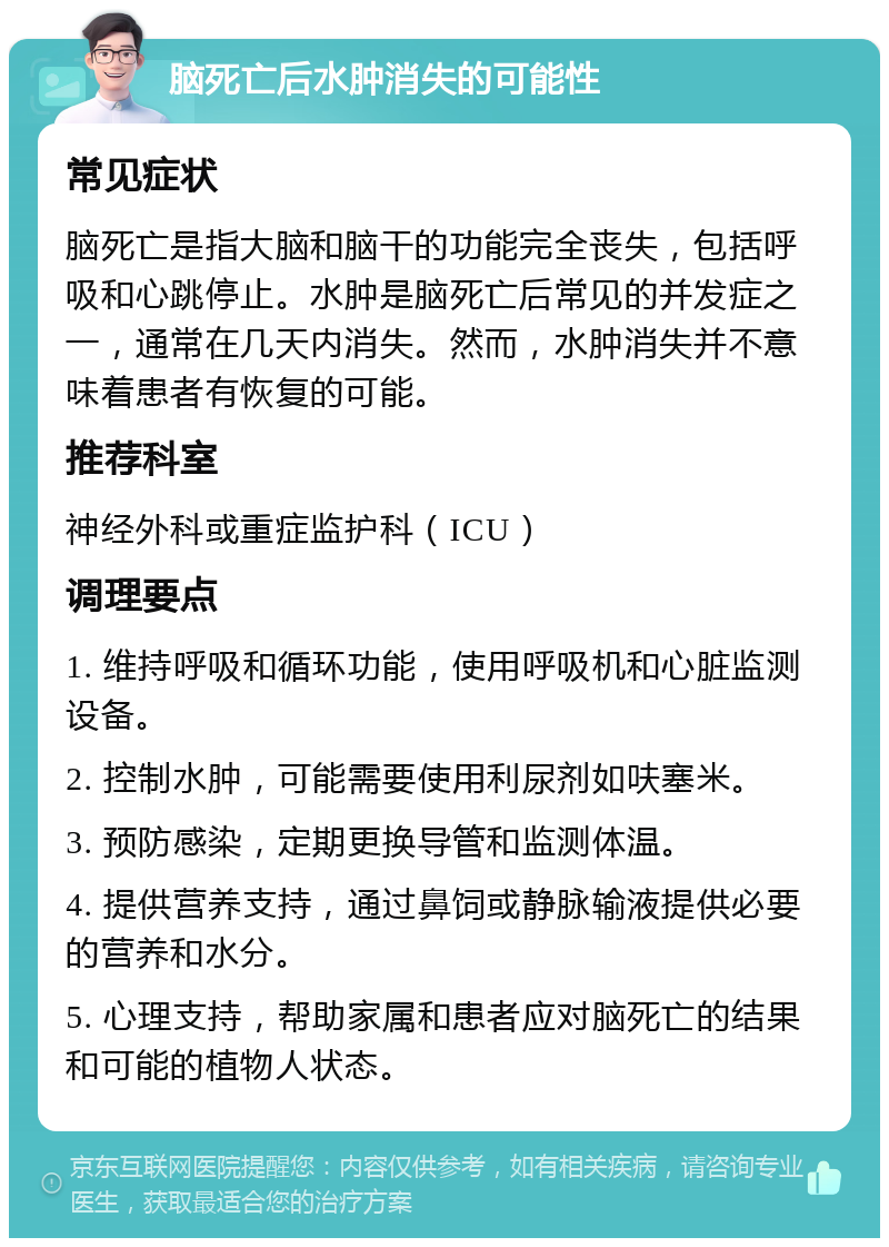 脑死亡后水肿消失的可能性 常见症状 脑死亡是指大脑和脑干的功能完全丧失，包括呼吸和心跳停止。水肿是脑死亡后常见的并发症之一，通常在几天内消失。然而，水肿消失并不意味着患者有恢复的可能。 推荐科室 神经外科或重症监护科（ICU） 调理要点 1. 维持呼吸和循环功能，使用呼吸机和心脏监测设备。 2. 控制水肿，可能需要使用利尿剂如呋塞米。 3. 预防感染，定期更换导管和监测体温。 4. 提供营养支持，通过鼻饲或静脉输液提供必要的营养和水分。 5. 心理支持，帮助家属和患者应对脑死亡的结果和可能的植物人状态。