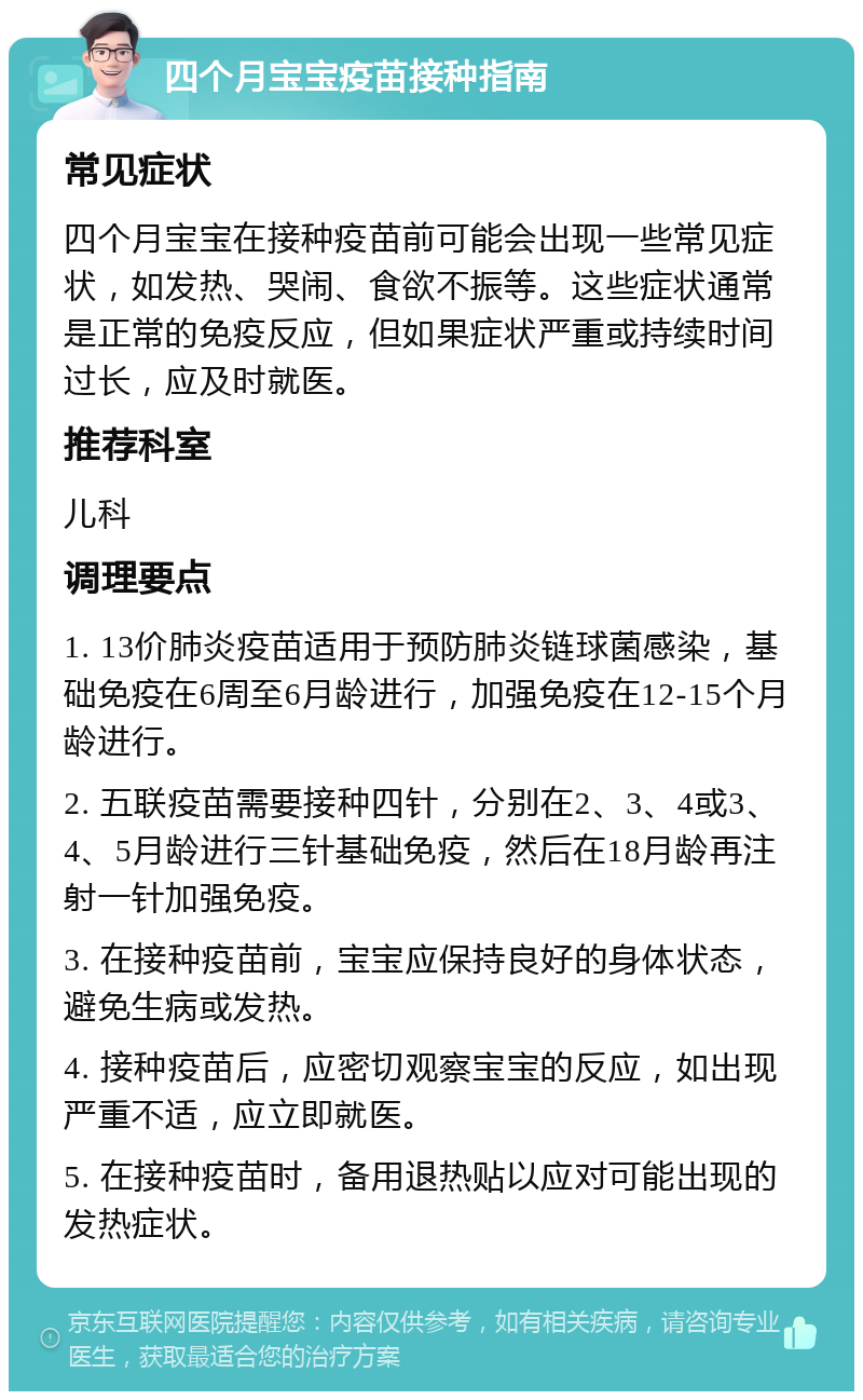 四个月宝宝疫苗接种指南 常见症状 四个月宝宝在接种疫苗前可能会出现一些常见症状，如发热、哭闹、食欲不振等。这些症状通常是正常的免疫反应，但如果症状严重或持续时间过长，应及时就医。 推荐科室 儿科 调理要点 1. 13价肺炎疫苗适用于预防肺炎链球菌感染，基础免疫在6周至6月龄进行，加强免疫在12-15个月龄进行。 2. 五联疫苗需要接种四针，分别在2、3、4或3、4、5月龄进行三针基础免疫，然后在18月龄再注射一针加强免疫。 3. 在接种疫苗前，宝宝应保持良好的身体状态，避免生病或发热。 4. 接种疫苗后，应密切观察宝宝的反应，如出现严重不适，应立即就医。 5. 在接种疫苗时，备用退热贴以应对可能出现的发热症状。