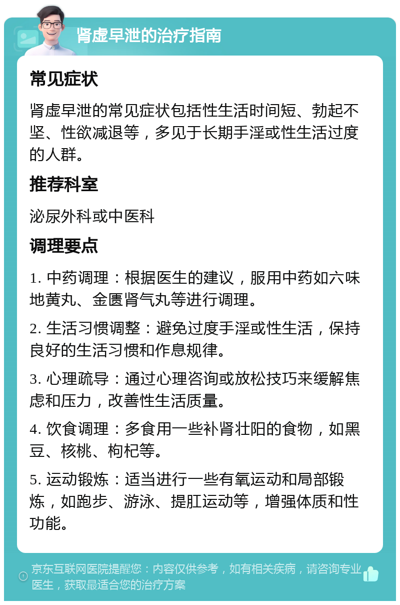 肾虚早泄的治疗指南 常见症状 肾虚早泄的常见症状包括性生活时间短、勃起不坚、性欲减退等，多见于长期手淫或性生活过度的人群。 推荐科室 泌尿外科或中医科 调理要点 1. 中药调理：根据医生的建议，服用中药如六味地黄丸、金匮肾气丸等进行调理。 2. 生活习惯调整：避免过度手淫或性生活，保持良好的生活习惯和作息规律。 3. 心理疏导：通过心理咨询或放松技巧来缓解焦虑和压力，改善性生活质量。 4. 饮食调理：多食用一些补肾壮阳的食物，如黑豆、核桃、枸杞等。 5. 运动锻炼：适当进行一些有氧运动和局部锻炼，如跑步、游泳、提肛运动等，增强体质和性功能。