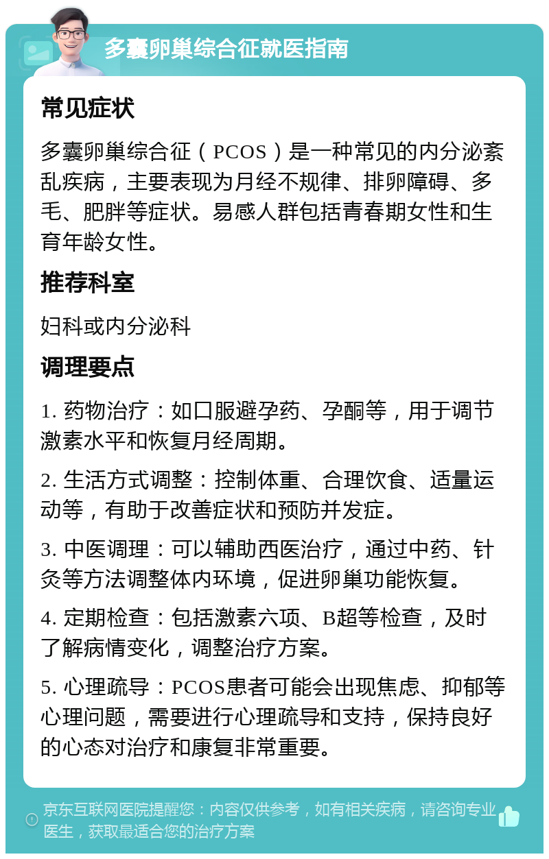 多囊卵巢综合征就医指南 常见症状 多囊卵巢综合征（PCOS）是一种常见的内分泌紊乱疾病，主要表现为月经不规律、排卵障碍、多毛、肥胖等症状。易感人群包括青春期女性和生育年龄女性。 推荐科室 妇科或内分泌科 调理要点 1. 药物治疗：如口服避孕药、孕酮等，用于调节激素水平和恢复月经周期。 2. 生活方式调整：控制体重、合理饮食、适量运动等，有助于改善症状和预防并发症。 3. 中医调理：可以辅助西医治疗，通过中药、针灸等方法调整体内环境，促进卵巢功能恢复。 4. 定期检查：包括激素六项、B超等检查，及时了解病情变化，调整治疗方案。 5. 心理疏导：PCOS患者可能会出现焦虑、抑郁等心理问题，需要进行心理疏导和支持，保持良好的心态对治疗和康复非常重要。