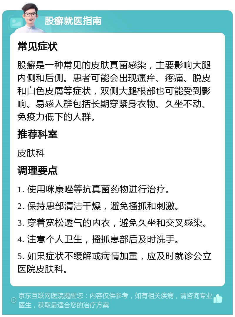 股癣就医指南 常见症状 股癣是一种常见的皮肤真菌感染，主要影响大腿内侧和后侧。患者可能会出现瘙痒、疼痛、脱皮和白色皮屑等症状，双侧大腿根部也可能受到影响。易感人群包括长期穿紧身衣物、久坐不动、免疫力低下的人群。 推荐科室 皮肤科 调理要点 1. 使用咪康唑等抗真菌药物进行治疗。 2. 保持患部清洁干燥，避免搔抓和刺激。 3. 穿着宽松透气的内衣，避免久坐和交叉感染。 4. 注意个人卫生，搔抓患部后及时洗手。 5. 如果症状不缓解或病情加重，应及时就诊公立医院皮肤科。