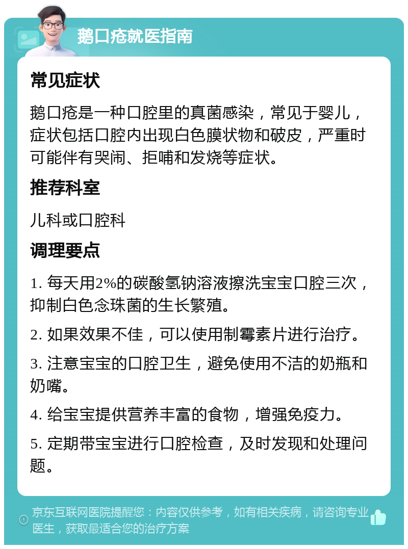 鹅口疮就医指南 常见症状 鹅口疮是一种口腔里的真菌感染，常见于婴儿，症状包括口腔内出现白色膜状物和破皮，严重时可能伴有哭闹、拒哺和发烧等症状。 推荐科室 儿科或口腔科 调理要点 1. 每天用2%的碳酸氢钠溶液擦洗宝宝口腔三次，抑制白色念珠菌的生长繁殖。 2. 如果效果不佳，可以使用制霉素片进行治疗。 3. 注意宝宝的口腔卫生，避免使用不洁的奶瓶和奶嘴。 4. 给宝宝提供营养丰富的食物，增强免疫力。 5. 定期带宝宝进行口腔检查，及时发现和处理问题。