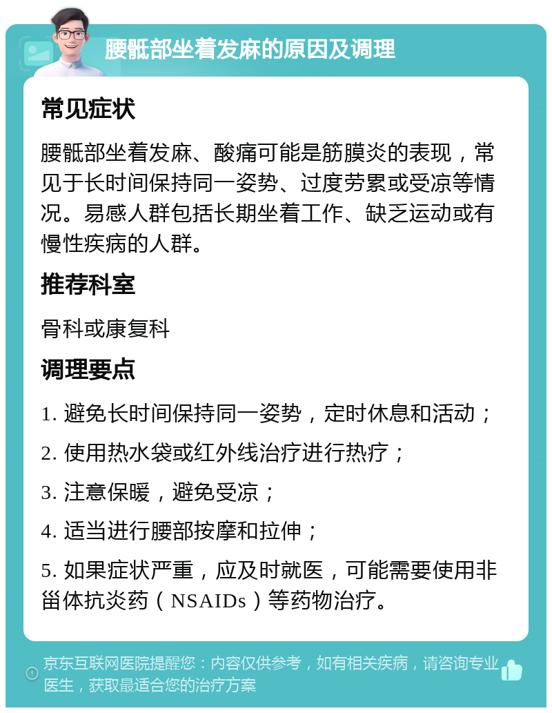 腰骶部坐着发麻的原因及调理 常见症状 腰骶部坐着发麻、酸痛可能是筋膜炎的表现，常见于长时间保持同一姿势、过度劳累或受凉等情况。易感人群包括长期坐着工作、缺乏运动或有慢性疾病的人群。 推荐科室 骨科或康复科 调理要点 1. 避免长时间保持同一姿势，定时休息和活动； 2. 使用热水袋或红外线治疗进行热疗； 3. 注意保暖，避免受凉； 4. 适当进行腰部按摩和拉伸； 5. 如果症状严重，应及时就医，可能需要使用非甾体抗炎药（NSAIDs）等药物治疗。