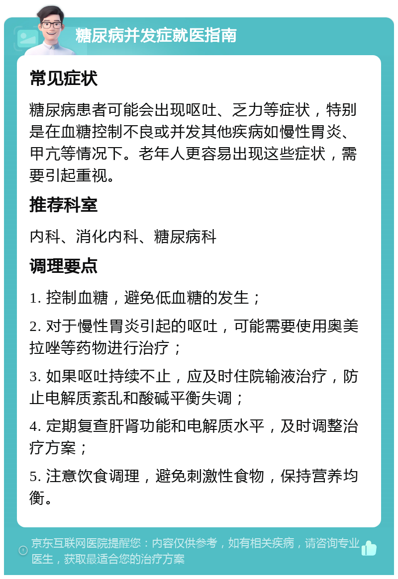 糖尿病并发症就医指南 常见症状 糖尿病患者可能会出现呕吐、乏力等症状，特别是在血糖控制不良或并发其他疾病如慢性胃炎、甲亢等情况下。老年人更容易出现这些症状，需要引起重视。 推荐科室 内科、消化内科、糖尿病科 调理要点 1. 控制血糖，避免低血糖的发生； 2. 对于慢性胃炎引起的呕吐，可能需要使用奥美拉唑等药物进行治疗； 3. 如果呕吐持续不止，应及时住院输液治疗，防止电解质紊乱和酸碱平衡失调； 4. 定期复查肝肾功能和电解质水平，及时调整治疗方案； 5. 注意饮食调理，避免刺激性食物，保持营养均衡。