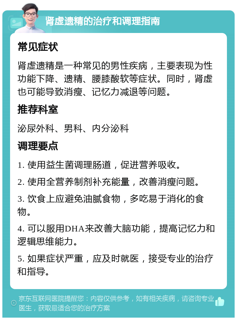 肾虚遗精的治疗和调理指南 常见症状 肾虚遗精是一种常见的男性疾病，主要表现为性功能下降、遗精、腰膝酸软等症状。同时，肾虚也可能导致消瘦、记忆力减退等问题。 推荐科室 泌尿外科、男科、内分泌科 调理要点 1. 使用益生菌调理肠道，促进营养吸收。 2. 使用全营养制剂补充能量，改善消瘦问题。 3. 饮食上应避免油腻食物，多吃易于消化的食物。 4. 可以服用DHA来改善大脑功能，提高记忆力和逻辑思维能力。 5. 如果症状严重，应及时就医，接受专业的治疗和指导。