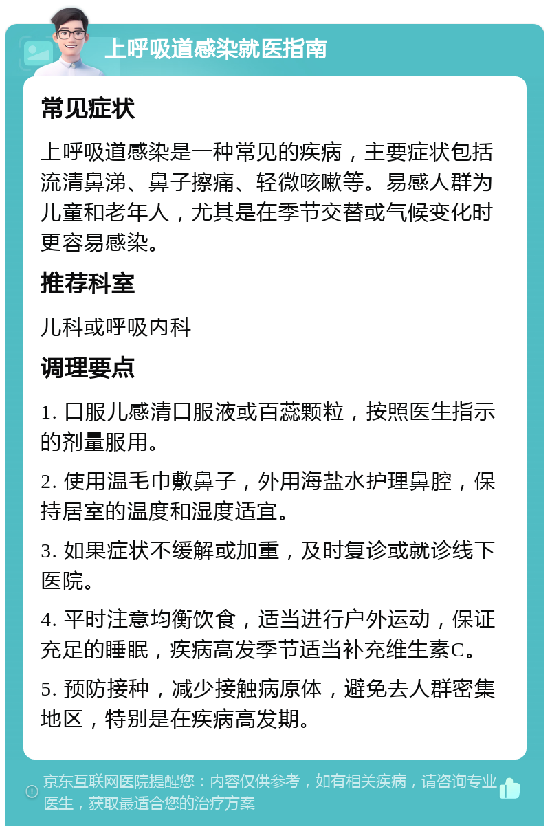 上呼吸道感染就医指南 常见症状 上呼吸道感染是一种常见的疾病，主要症状包括流清鼻涕、鼻子擦痛、轻微咳嗽等。易感人群为儿童和老年人，尤其是在季节交替或气候变化时更容易感染。 推荐科室 儿科或呼吸内科 调理要点 1. 口服儿感清口服液或百蕊颗粒，按照医生指示的剂量服用。 2. 使用温毛巾敷鼻子，外用海盐水护理鼻腔，保持居室的温度和湿度适宜。 3. 如果症状不缓解或加重，及时复诊或就诊线下医院。 4. 平时注意均衡饮食，适当进行户外运动，保证充足的睡眠，疾病高发季节适当补充维生素C。 5. 预防接种，减少接触病原体，避免去人群密集地区，特别是在疾病高发期。