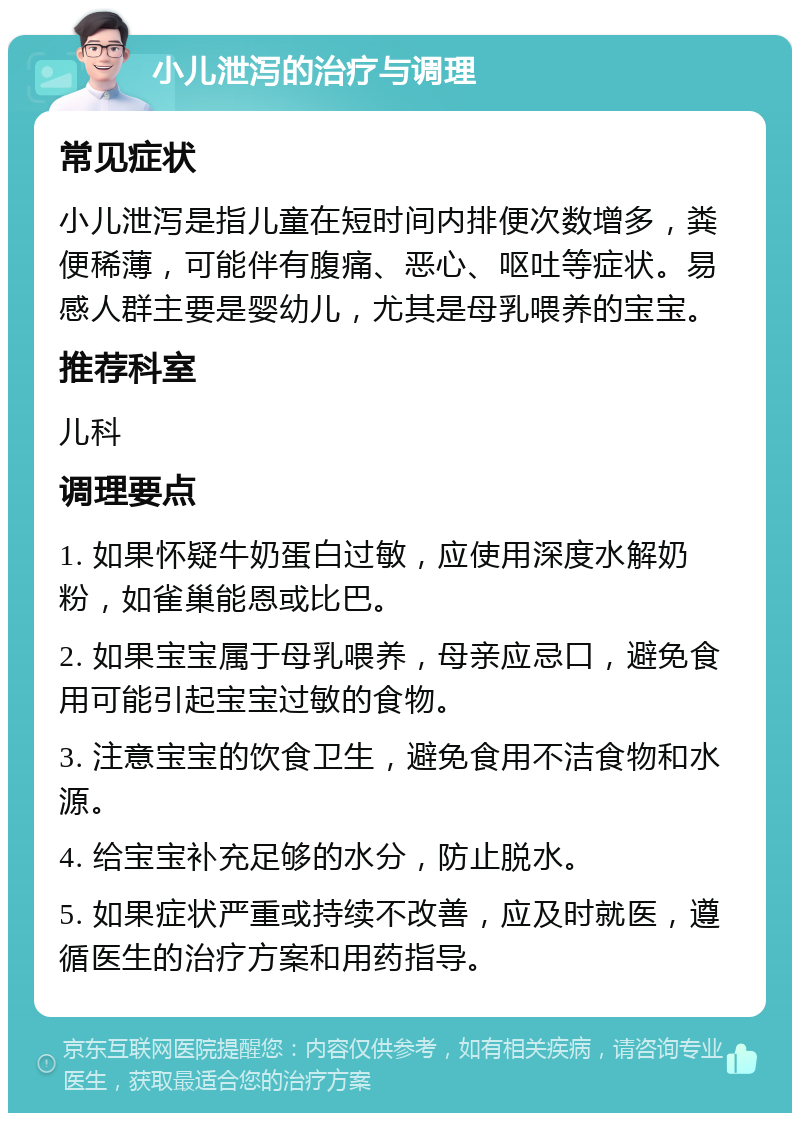 小儿泄泻的治疗与调理 常见症状 小儿泄泻是指儿童在短时间内排便次数增多，粪便稀薄，可能伴有腹痛、恶心、呕吐等症状。易感人群主要是婴幼儿，尤其是母乳喂养的宝宝。 推荐科室 儿科 调理要点 1. 如果怀疑牛奶蛋白过敏，应使用深度水解奶粉，如雀巢能恩或比巴。 2. 如果宝宝属于母乳喂养，母亲应忌口，避免食用可能引起宝宝过敏的食物。 3. 注意宝宝的饮食卫生，避免食用不洁食物和水源。 4. 给宝宝补充足够的水分，防止脱水。 5. 如果症状严重或持续不改善，应及时就医，遵循医生的治疗方案和用药指导。