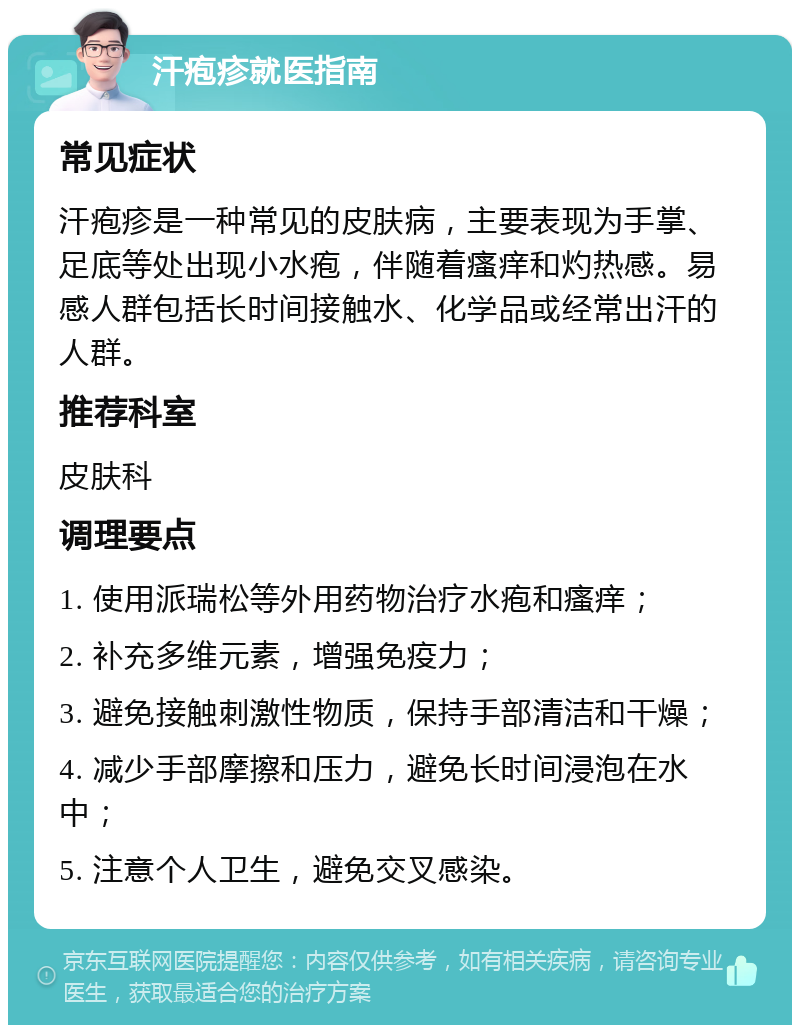 汗疱疹就医指南 常见症状 汗疱疹是一种常见的皮肤病，主要表现为手掌、足底等处出现小水疱，伴随着瘙痒和灼热感。易感人群包括长时间接触水、化学品或经常出汗的人群。 推荐科室 皮肤科 调理要点 1. 使用派瑞松等外用药物治疗水疱和瘙痒； 2. 补充多维元素，增强免疫力； 3. 避免接触刺激性物质，保持手部清洁和干燥； 4. 减少手部摩擦和压力，避免长时间浸泡在水中； 5. 注意个人卫生，避免交叉感染。